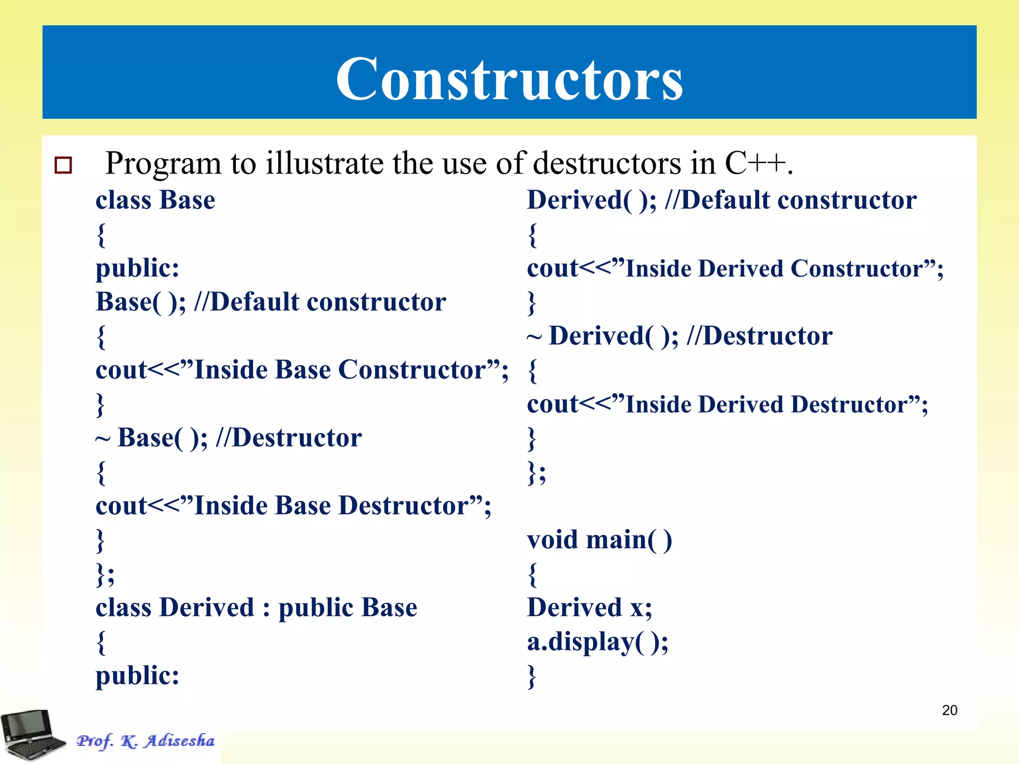 Constructors
 Program to illustrate the use of destructors in C++.
20
class Base
{
public:
Base( ); //Default constructor
{
cout<<”Inside Base Constructor”;
}
~ Base( ); //Destructor
{
cout<<”Inside Base Destructor”;
}
};
class Derived : public Base
{
public:
Derived( ); //Default constructor
{
cout<<”Inside Derived Constructor”;
}
~ Derived( ); //Destructor
{
cout<<”Inside Derived Destructor”;
}
};
void main( )
{
Derived x;
a.display( );
}
 