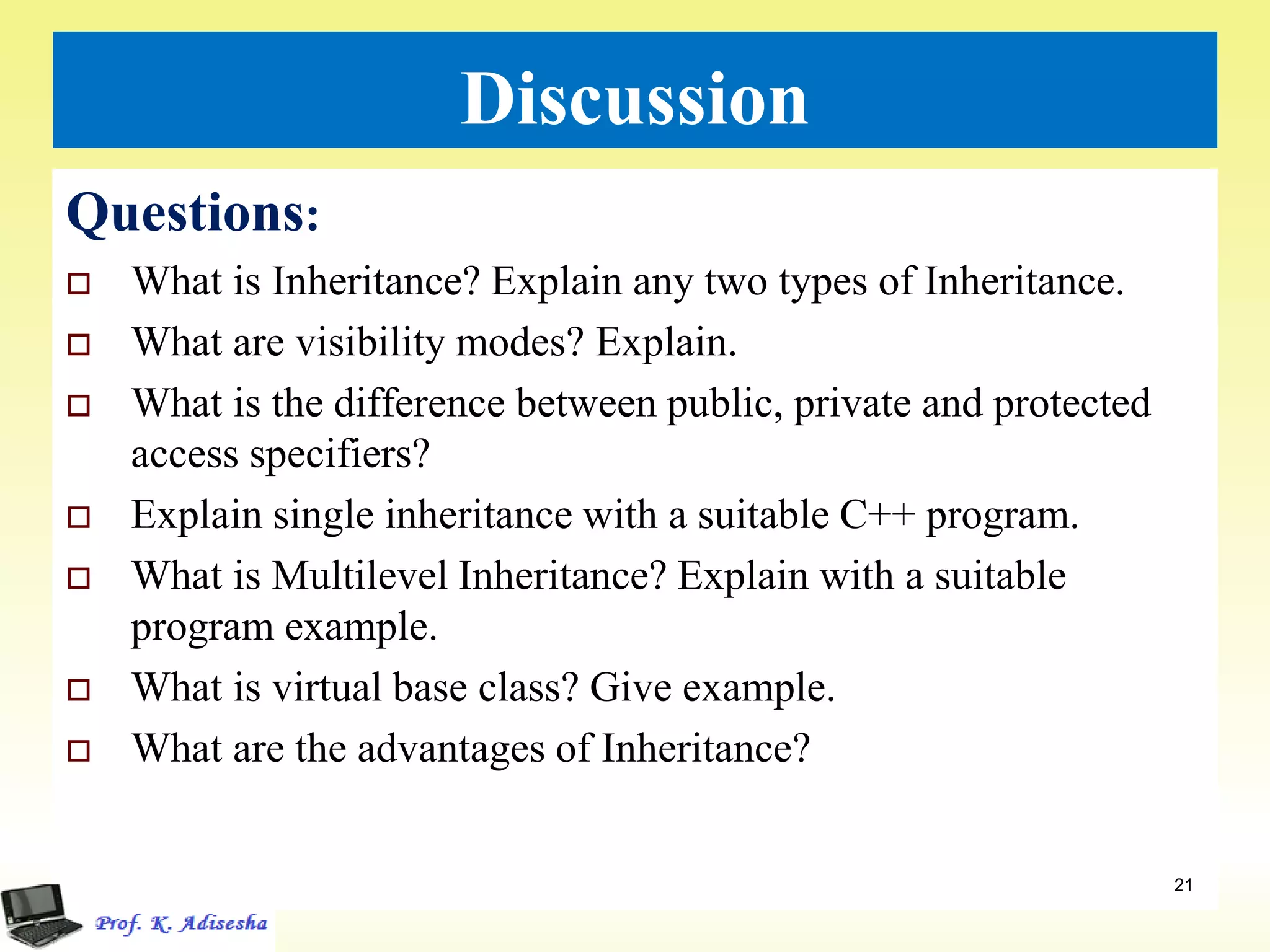 Discussion
Questions:
 What is Inheritance? Explain any two types of Inheritance.
 What are visibility modes? Explain.
 What is the difference between public, private and protected
access specifiers?
 Explain single inheritance with a suitable C++ program.
 What is Multilevel Inheritance? Explain with a suitable
program example.
 What is virtual base class? Give example.
 What are the advantages of Inheritance?
21
 