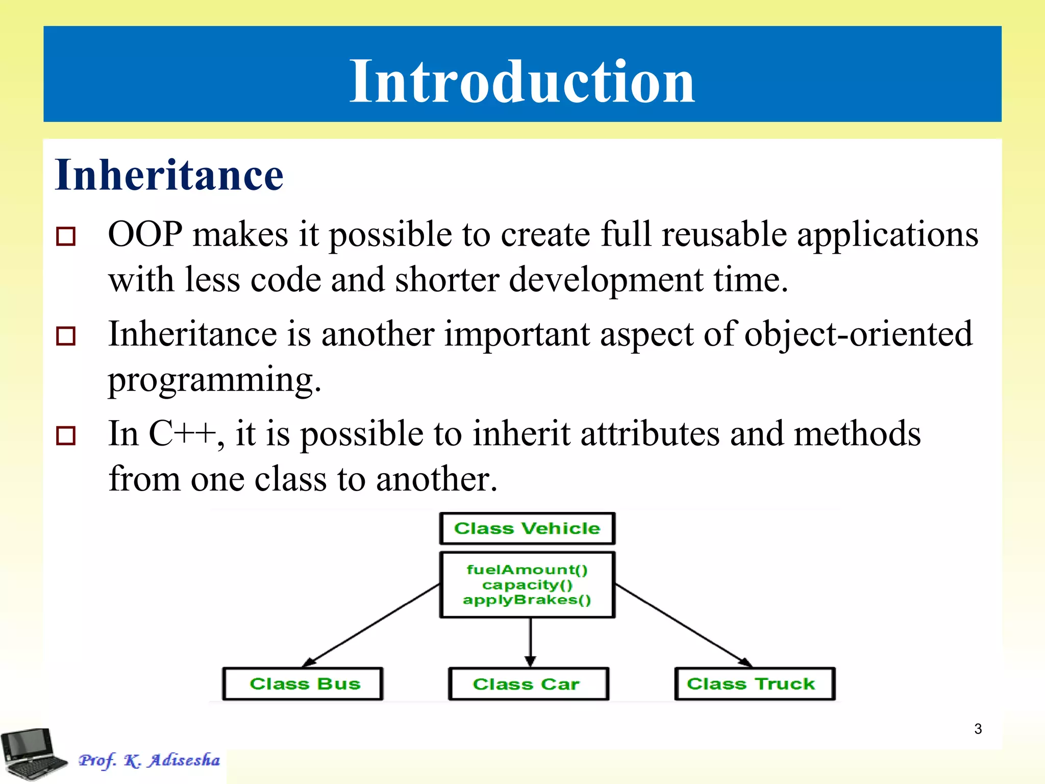 Introduction
Inheritance
 OOP makes it possible to create full reusable applications
with less code and shorter development time.
 Inheritance is another important aspect of object-oriented
programming.
 In C++, it is possible to inherit attributes and methods
from one class to another.
3
 