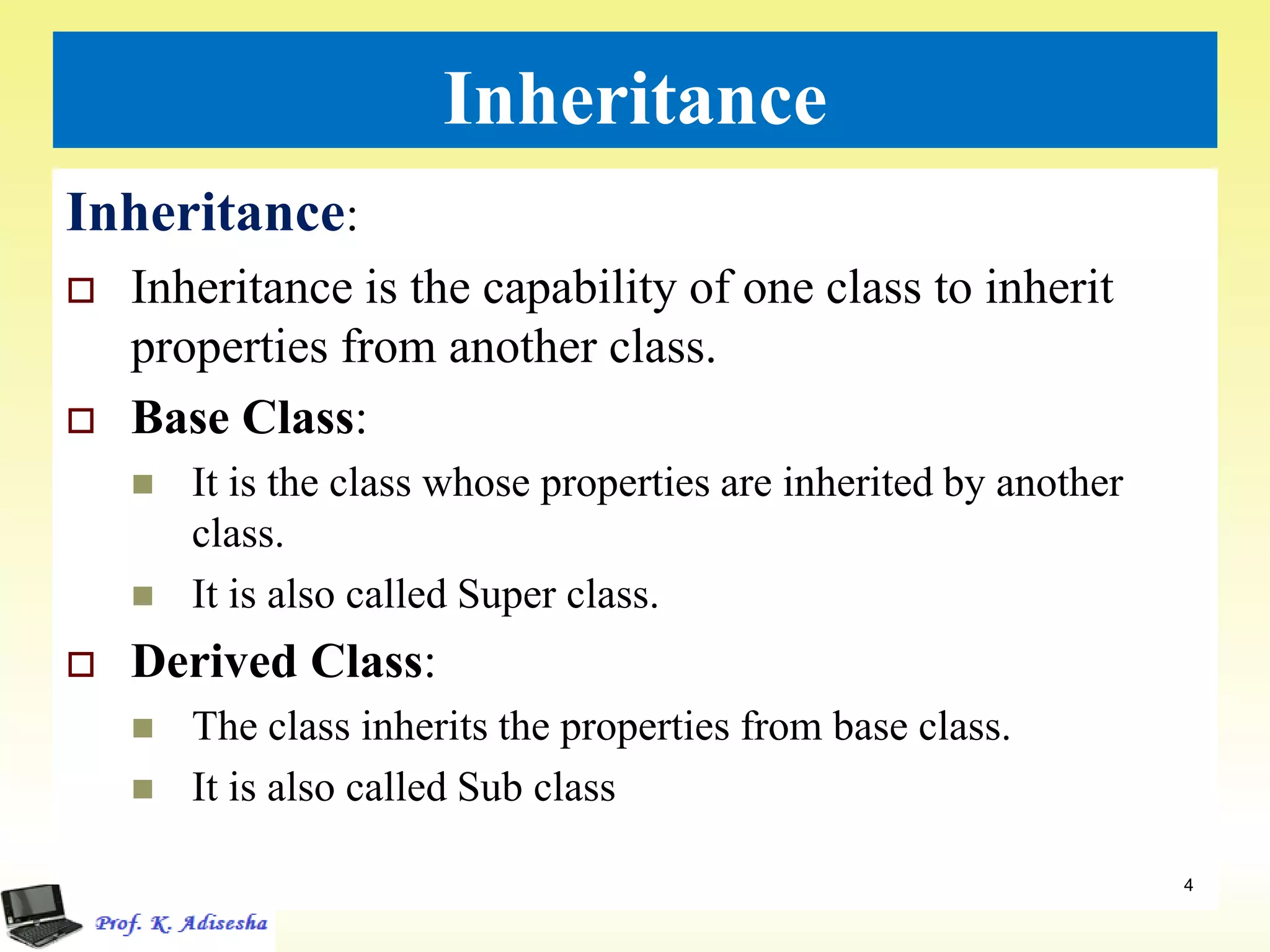 Inheritance
Inheritance:
 Inheritance is the capability of one class to inherit
properties from another class.
 Base Class:
 It is the class whose properties are inherited by another
class.
 It is also called Super class.
 Derived Class:
 The class inherits the properties from base class.
 It is also called Sub class
4
 