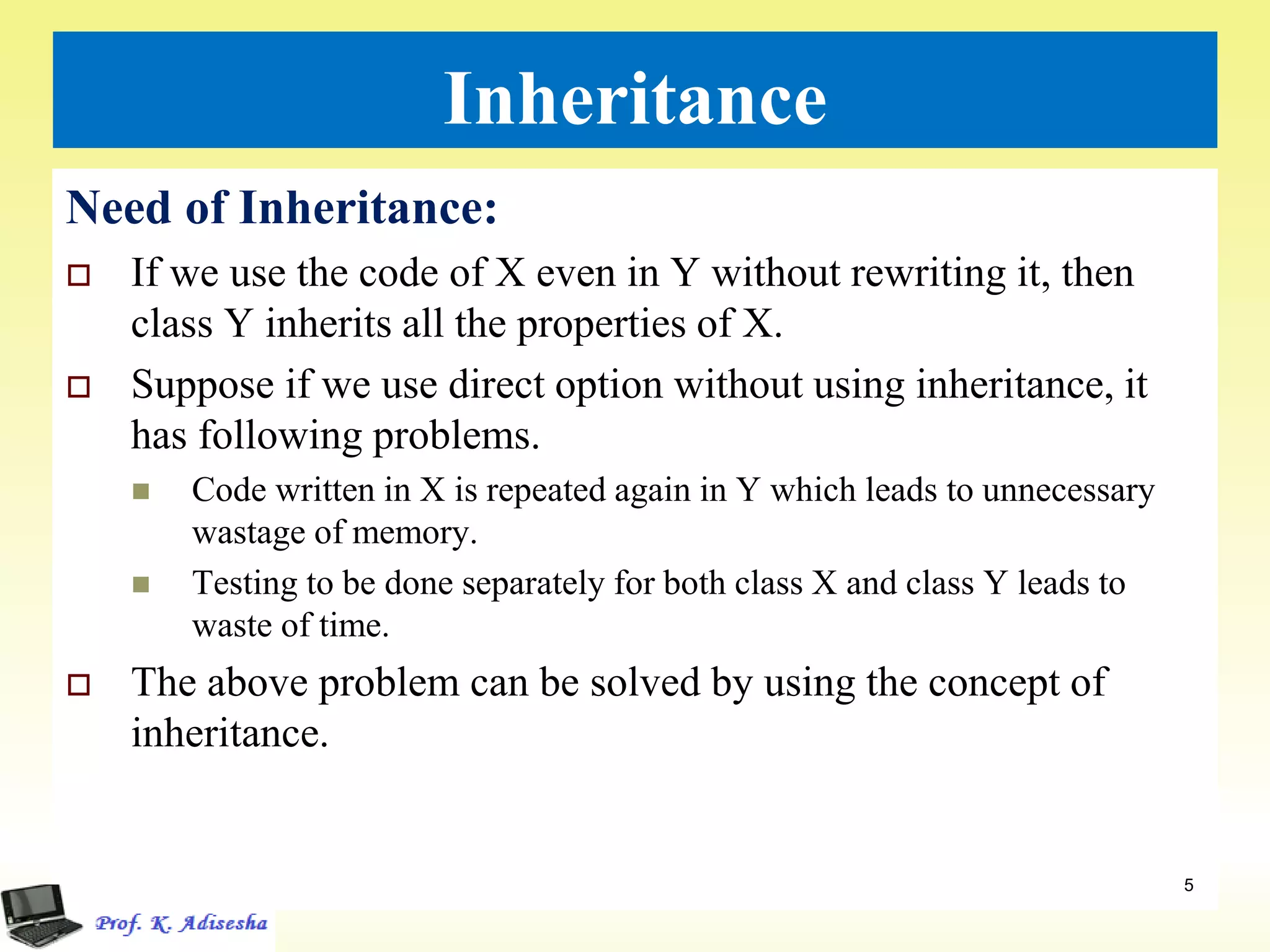 Inheritance
Need of Inheritance:
 If we use the code of X even in Y without rewriting it, then
class Y inherits all the properties of X.
 Suppose if we use direct option without using inheritance, it
has following problems.
 Code written in X is repeated again in Y which leads to unnecessary
wastage of memory.
 Testing to be done separately for both class X and class Y leads to
waste of time.
 The above problem can be solved by using the concept of
inheritance.
5
 