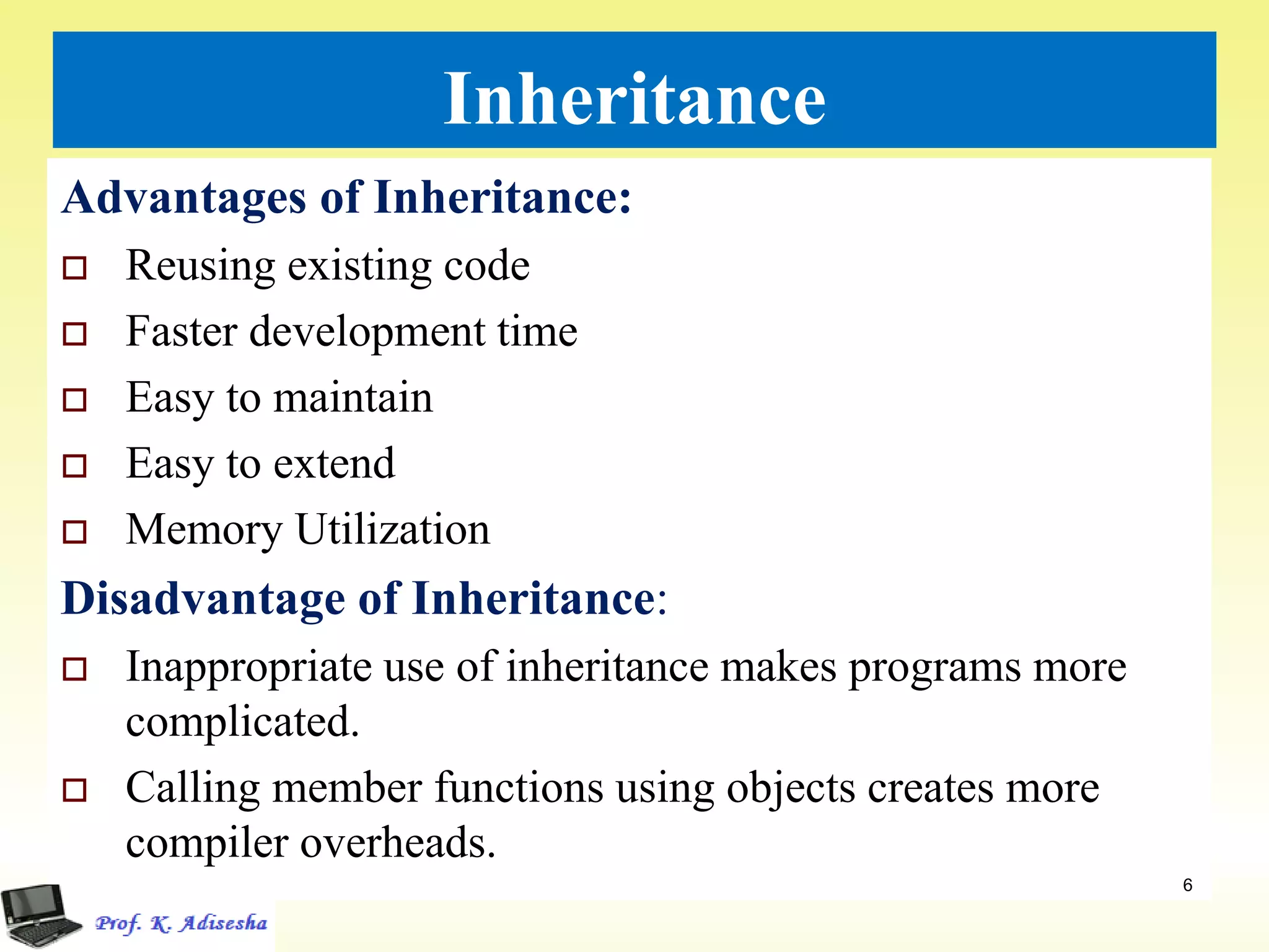 Inheritance
Advantages of Inheritance:
 Reusing existing code
 Faster development time
 Easy to maintain
 Easy to extend
 Memory Utilization
Disadvantage of Inheritance:
 Inappropriate use of inheritance makes programs more
complicated.
 Calling member functions using objects creates more
compiler overheads.
6
 