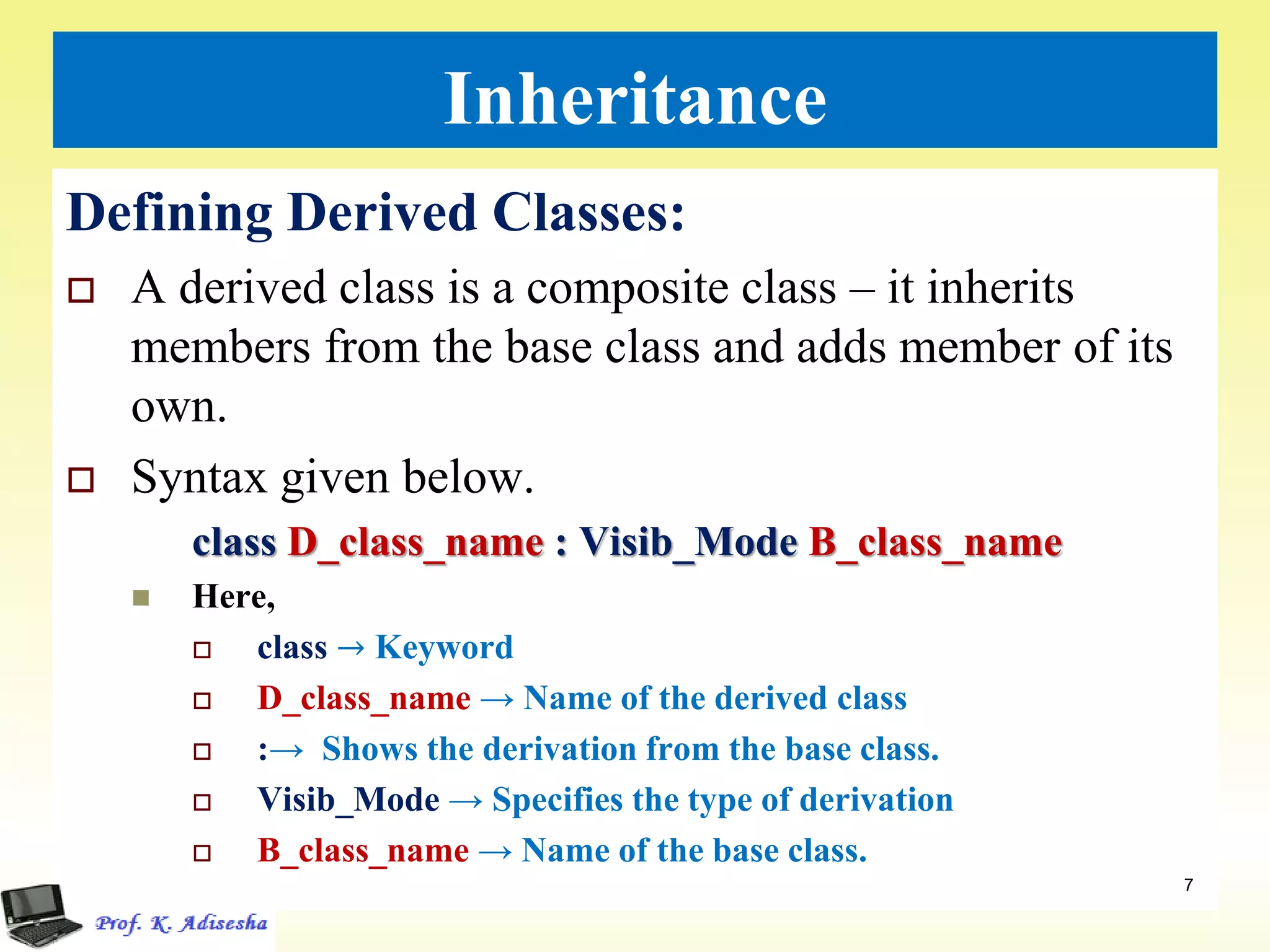 Inheritance
Defining Derived Classes:
 A derived class is a composite class – it inherits
members from the base class and adds member of its
own.
 Syntax given below.
class D_class_name : Visib_Mode B_class_name
 Here,
 class → Keyword
 D_class_name → Name of the derived class
 :→ Shows the derivation from the base class.
 Visib_Mode → Specifies the type of derivation
 B_class_name → Name of the base class.
7
 