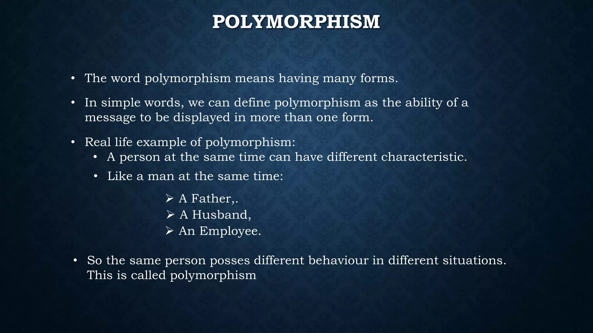 POLYMORPHISM
• The word polymorphism means having many forms.
• In simple words, we can define polymorphism as the ability of a
message to be displayed in more than one form.
• Real life example of polymorphism:
• A person at the same time can have different characteristic.
• Like a man at the same time:
 A Father,.
 A Husband,
 An Employee.
• So the same person posses different behaviour in different situations.
This is called polymorphism
 