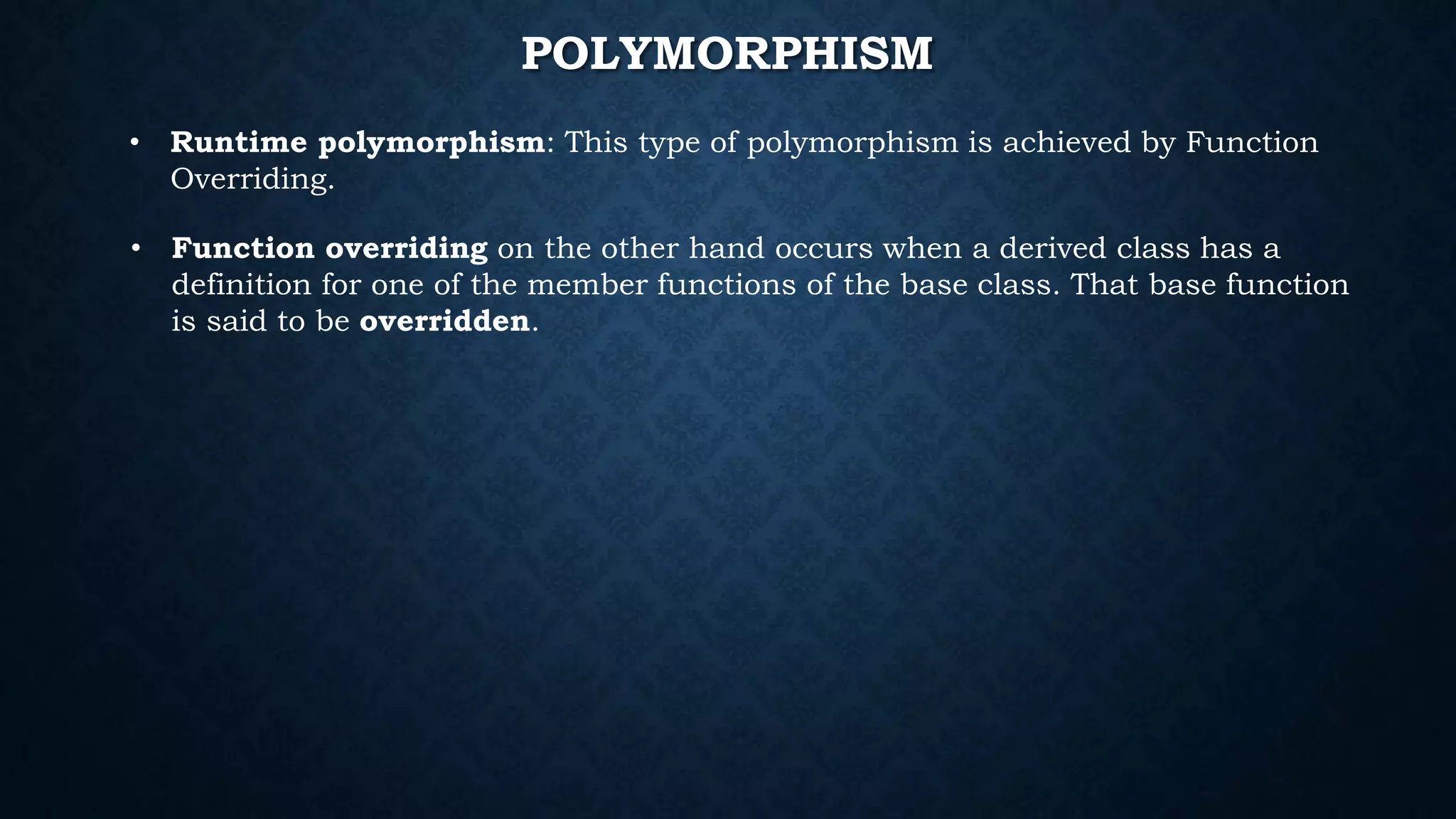 • Runtime polymorphism: This type of polymorphism is achieved by Function
Overriding.
POLYMORPHISM
• Function overriding on the other hand occurs when a derived class has a
definition for one of the member functions of the base class. That base function
is said to be overridden.
 