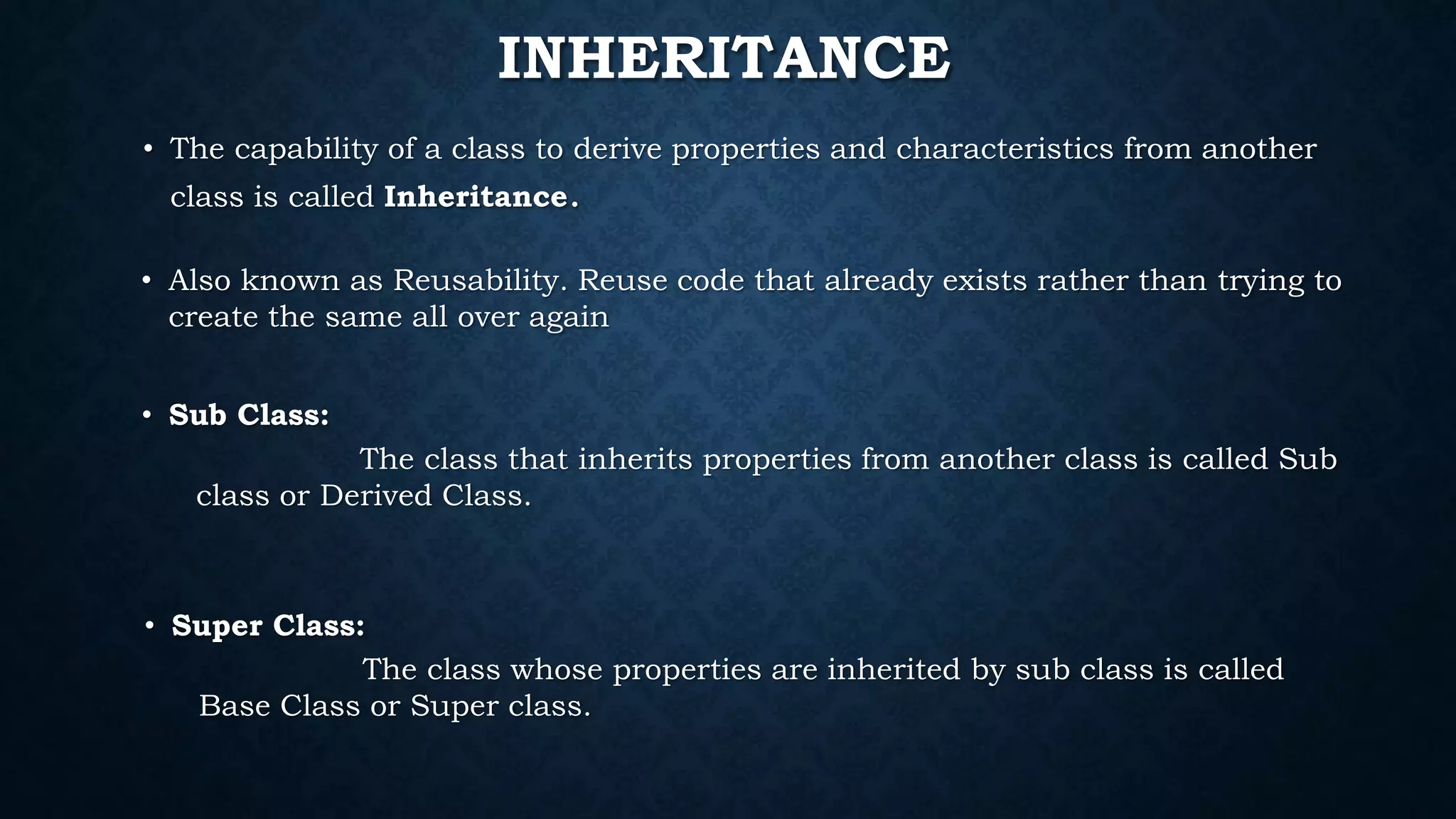 INHERITANCE
• Super Class:
The class whose properties are inherited by sub class is called
Base Class or Super class.
• Sub Class:
The class that inherits properties from another class is called Sub
class or Derived Class.
• The capability of a class to derive properties and characteristics from another
class is called Inheritance.
• Also known as Reusability. Reuse code that already exists rather than trying to
create the same all over again
 