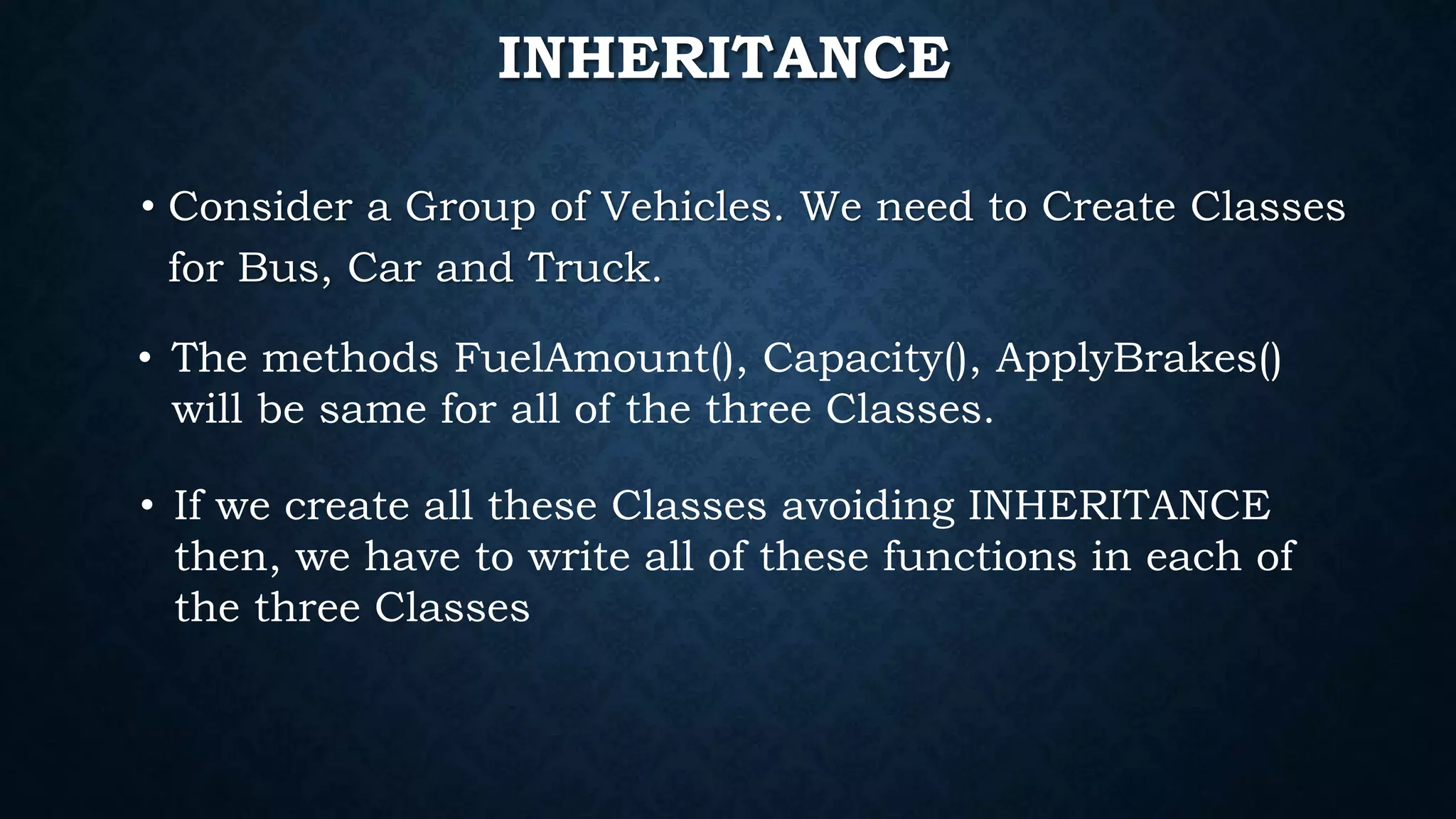 • Consider a Group of Vehicles. We need to Create Classes
for Bus, Car and Truck.
• The methods FuelAmount(), Capacity(), ApplyBrakes()
will be same for all of the three Classes.
• If we create all these Classes avoiding INHERITANCE
then, we have to write all of these functions in each of
the three Classes
INHERITANCE
 