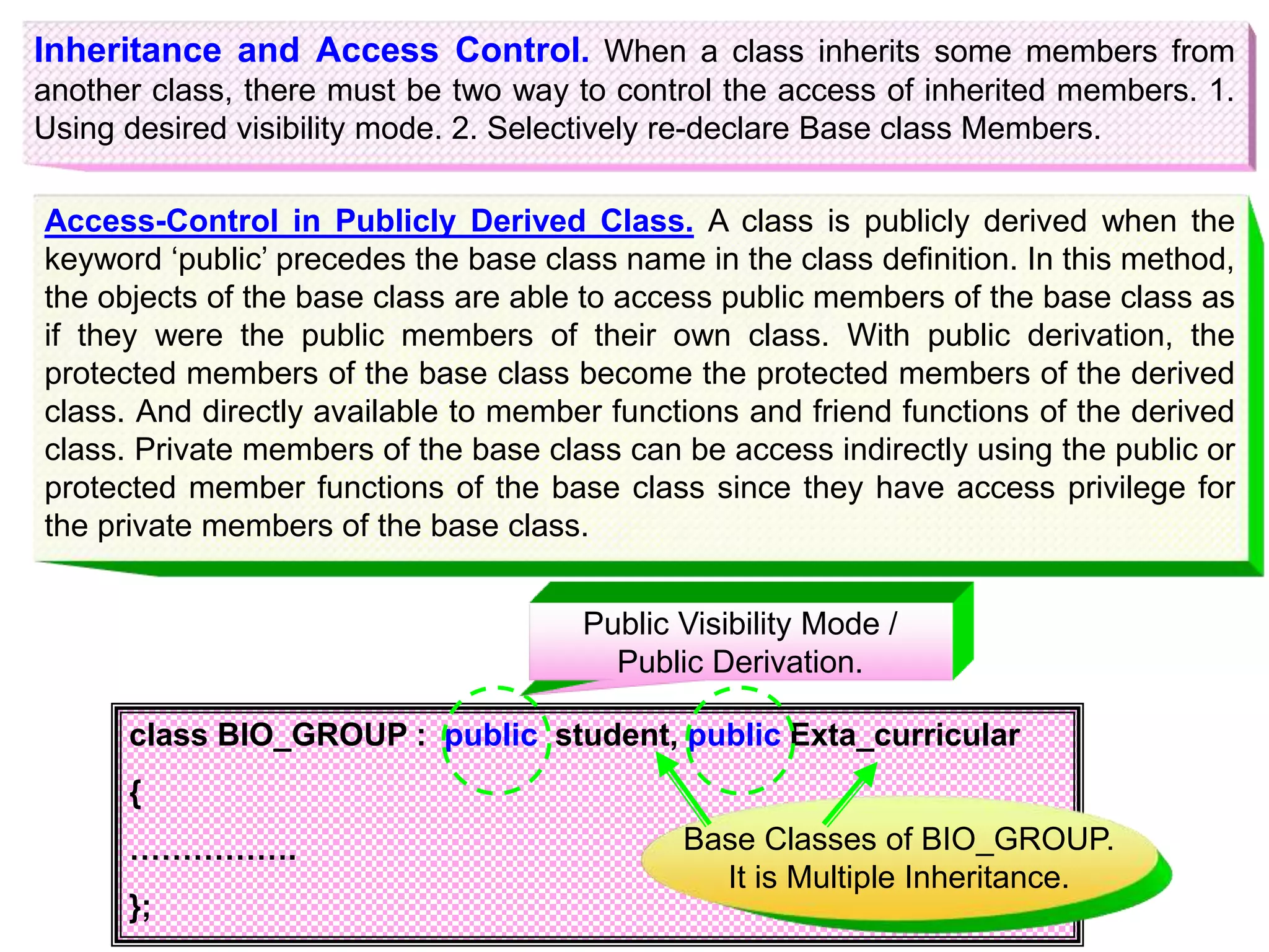 Inheritance and Access Control. When a class inherits some members from another class, there must be two way to control the access of inherited members. 1. Using desired visibility mode. 2. Selectively re-declare Base class Members. Access-Control in Publicly Derived Class. A class is publicly derived when the keyword ‘public’ precedes the base class name in the class definition. In this method, the objects of the base class are able to access public members of the base class as if they were the public members of their own class. With public derivation, the protected members of the base class become the protected members of the derived class. And directly available to member functions and friend functions of the derived class. Private members of the base class can be access indirectly using the public or protected member functions of the base class since they have access privilege for the private members of the base class. class BIO_GROUP : public student, public Exta_curricular { ……………. }; Public Visibility Mode / Public Derivation. Base Classes of BIO_GROUP. It is Multiple Inheritance. 