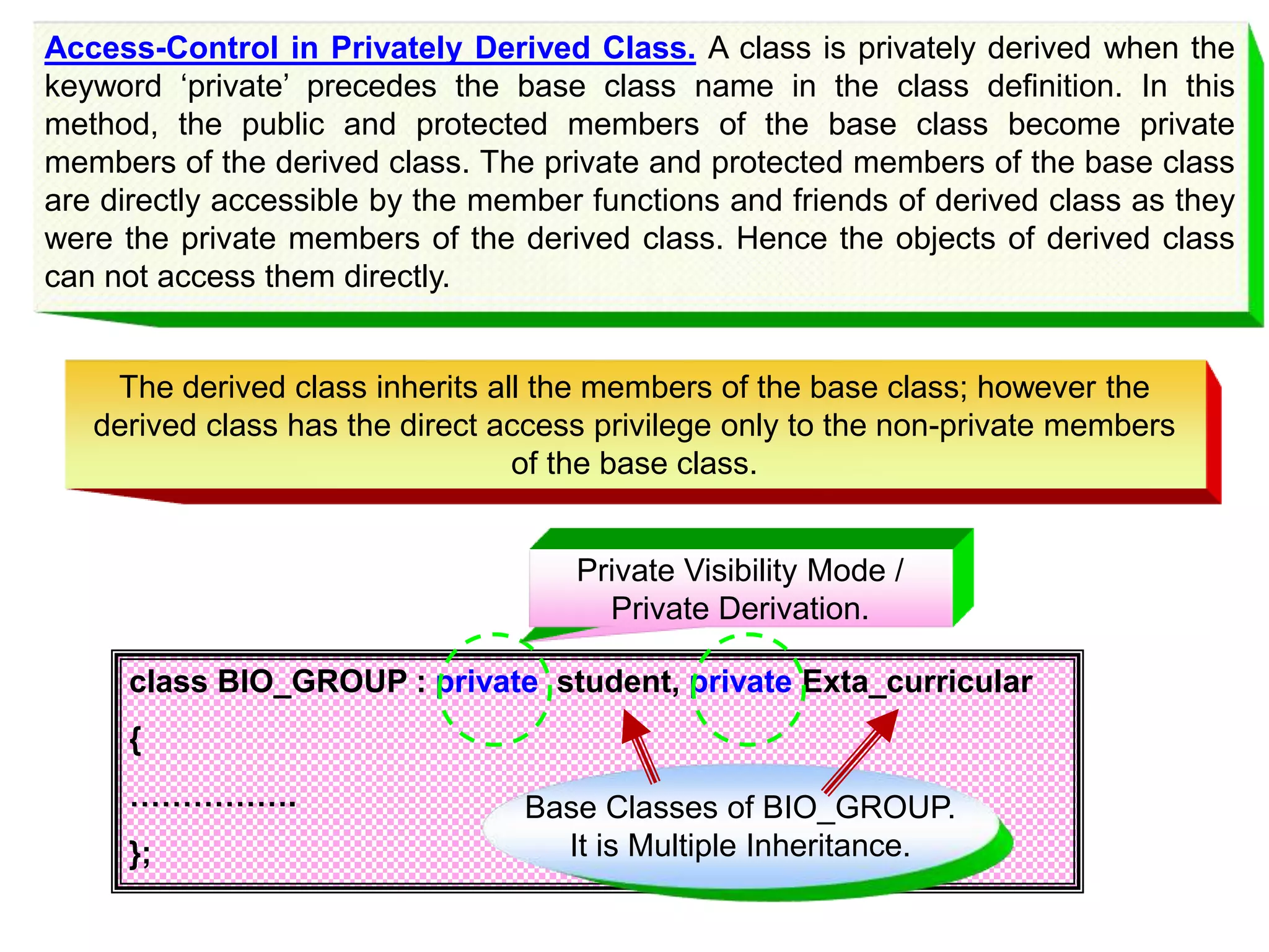 Access-Control in Privately Derived Class. A class is privately derived when the keyword ‘private’ precedes the base class name in the class definition. In this method, the public and protected members of the base class become private members of the derived class. The private and protected members of the base class are directly accessible by the member functions and friends of derived class as they were the private members of the derived class. Hence the objects of derived class can not access them directly. class BIO_GROUP : private student, private Exta_curricular { ……………. }; Private Visibility Mode / Private Derivation. The derived class inherits all the members of the base class; however the derived class has the direct access privilege only to the non-private members of the base class. Base Classes of BIO_GROUP. It is Multiple Inheritance. 