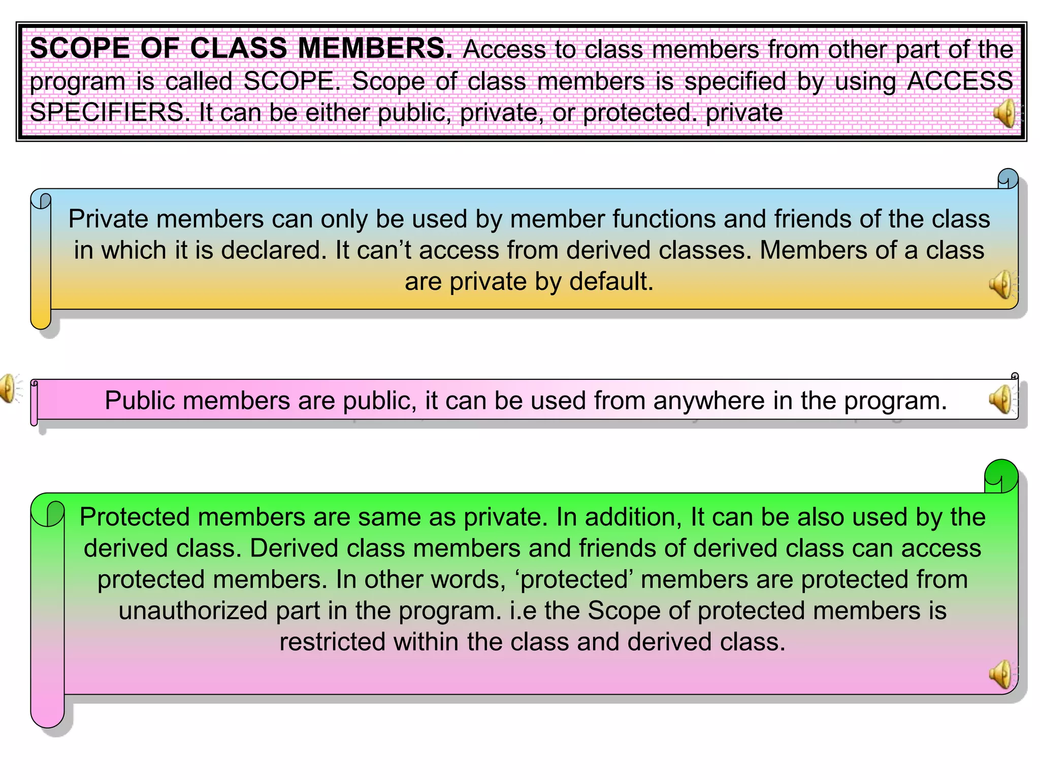 SCOPE OF CLASS MEMBERS. Access to class members from other part of the program is called SCOPE. Scope of class members is specified by using ACCESS SPECIFIERS. It can be either public, private, or protected. private Private members can only be used by member functions and friends of the class in which it is declared. It can’t access from derived classes. Members of a class are private by default. Public members are public, it can be used from anywhere in the program. Protected members are same as private. In addition, It can be also used by the derived class. Derived class members and friends of derived class can access protected members. In other words, ‘protected’ members are protected from unauthorized part in the program. i.e the Scope of protected members is restricted within the class and derived class. 