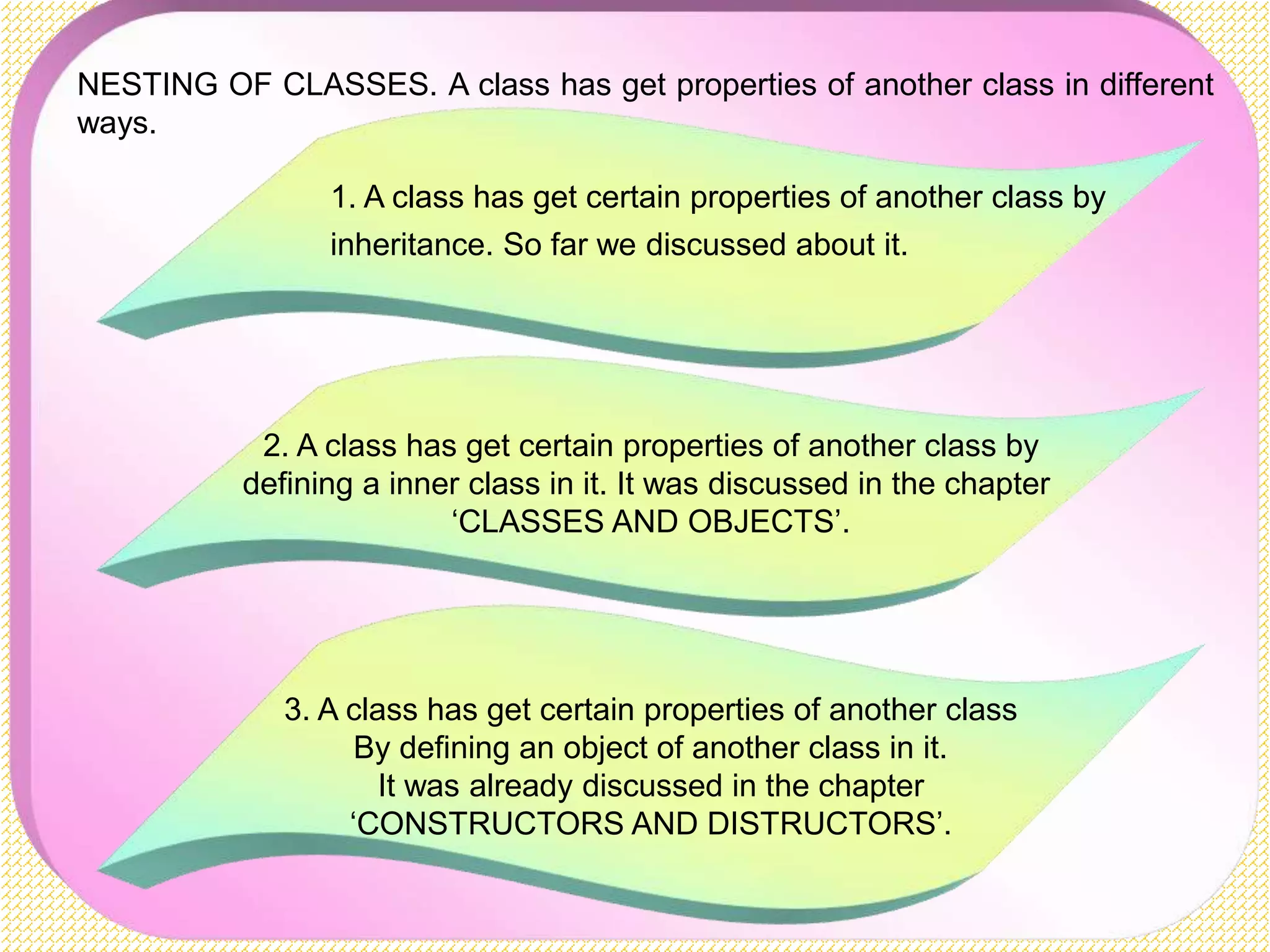 NESTING OF CLASSES. A class has get properties of another class in different ways. 1. A class has get certain properties of another class by inheritance. So far we discussed about it. 2. A class has get certain properties of another class by defining a inner class in it. It was discussed in the chapter ‘CLASSES AND OBJECTS’. 3. A class has get certain properties of another class By defining an object of another class in it. It was already discussed in the chapter ‘CONSTRUCTORS AND DISTRUCTORS’. 