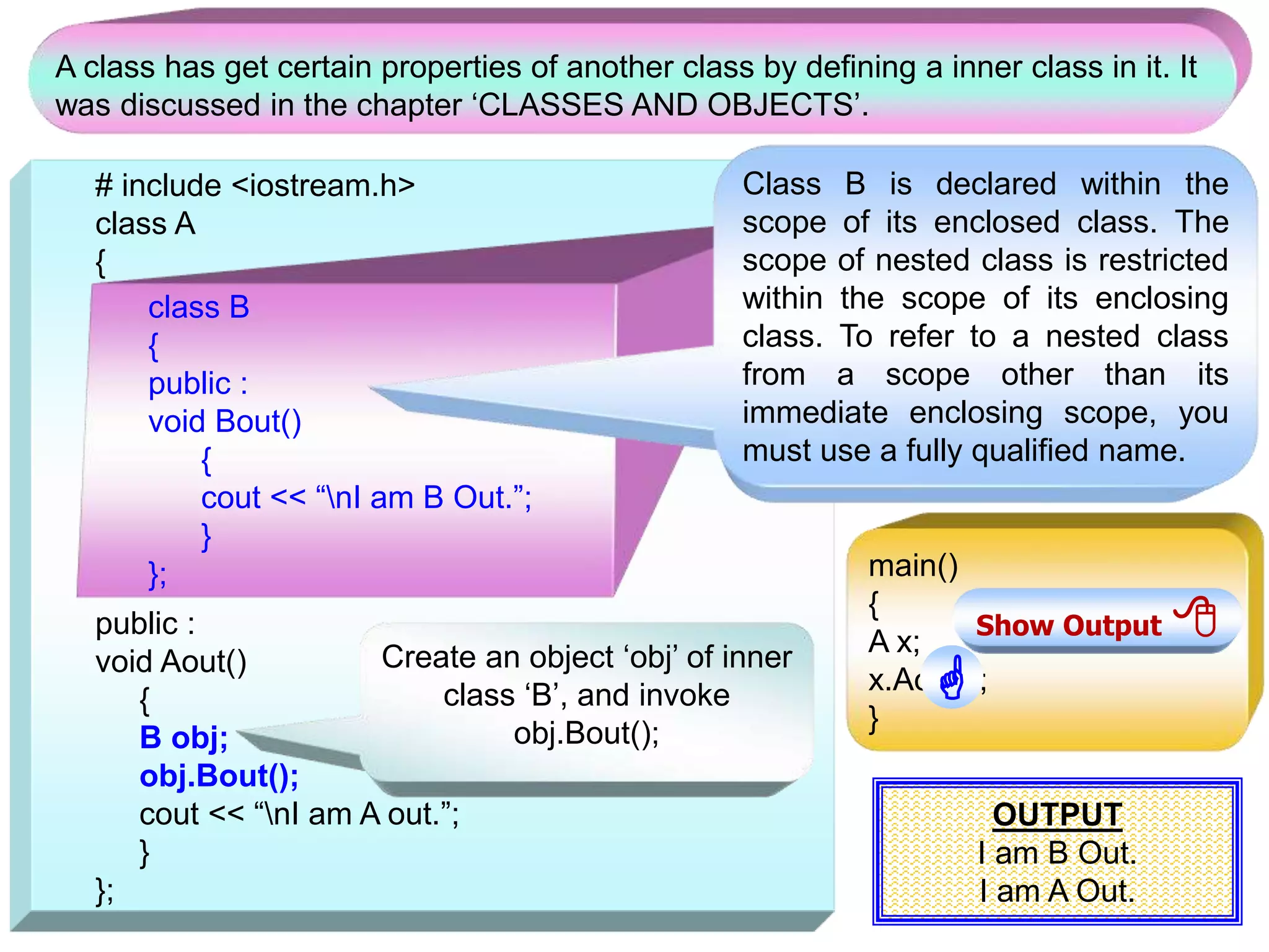 # include <iostream.h> class A { public : void Aout() { B obj; obj.Bout(); cout << “nI am A out.”; } }; class B { public : void Bout() { cout << “nI am B Out.”; } }; A class has get certain properties of another class by defining a inner class in it. It was discussed in the chapter ‘CLASSES AND OBJECTS’. Class B is declared within the scope of its enclosed class. The scope of nested class is restricted within the scope of its enclosing class. To refer to a nested class from a scope other than its immediate enclosing scope, you must use a fully qualified name. main() { A x; x.Aout(); } Create an object ‘obj’ of inner class ‘B’, and invoke obj.Bout(); OUTPUT I am B Out. I am A Out. Show Output   