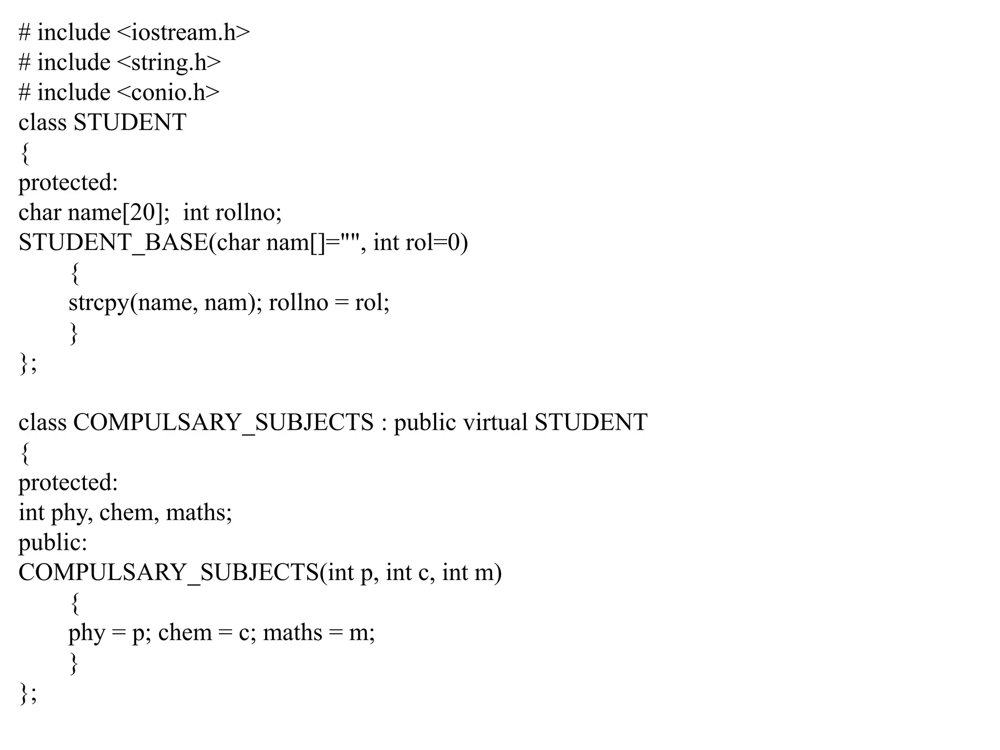 # include <iostream.h> # include <string.h> # include <conio.h> class STUDENT { protected: char name[20]; int rollno; STUDENT_BASE(char nam[]="", int rol=0) { strcpy(name, nam); rollno = rol; } }; class COMPULSARY_SUBJECTS : public virtual STUDENT { protected: int phy, chem, maths; public: COMPULSARY_SUBJECTS(int p, int c, int m) { phy = p; chem = c; maths = m; } }; 