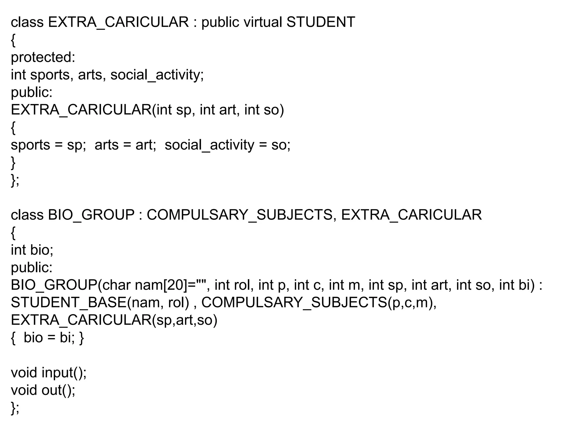 class EXTRA_CARICULAR : public virtual STUDENT { protected: int sports, arts, social_activity; public: EXTRA_CARICULAR(int sp, int art, int so) { sports = sp; arts = art; social_activity = so; } }; class BIO_GROUP : COMPULSARY_SUBJECTS, EXTRA_CARICULAR { int bio; public: BIO_GROUP(char nam[20]="", int rol, int p, int c, int m, int sp, int art, int so, int bi) : STUDENT_BASE(nam, rol) , COMPULSARY_SUBJECTS(p,c,m), EXTRA_CARICULAR(sp,art,so) { bio = bi; } void input(); void out(); }; 