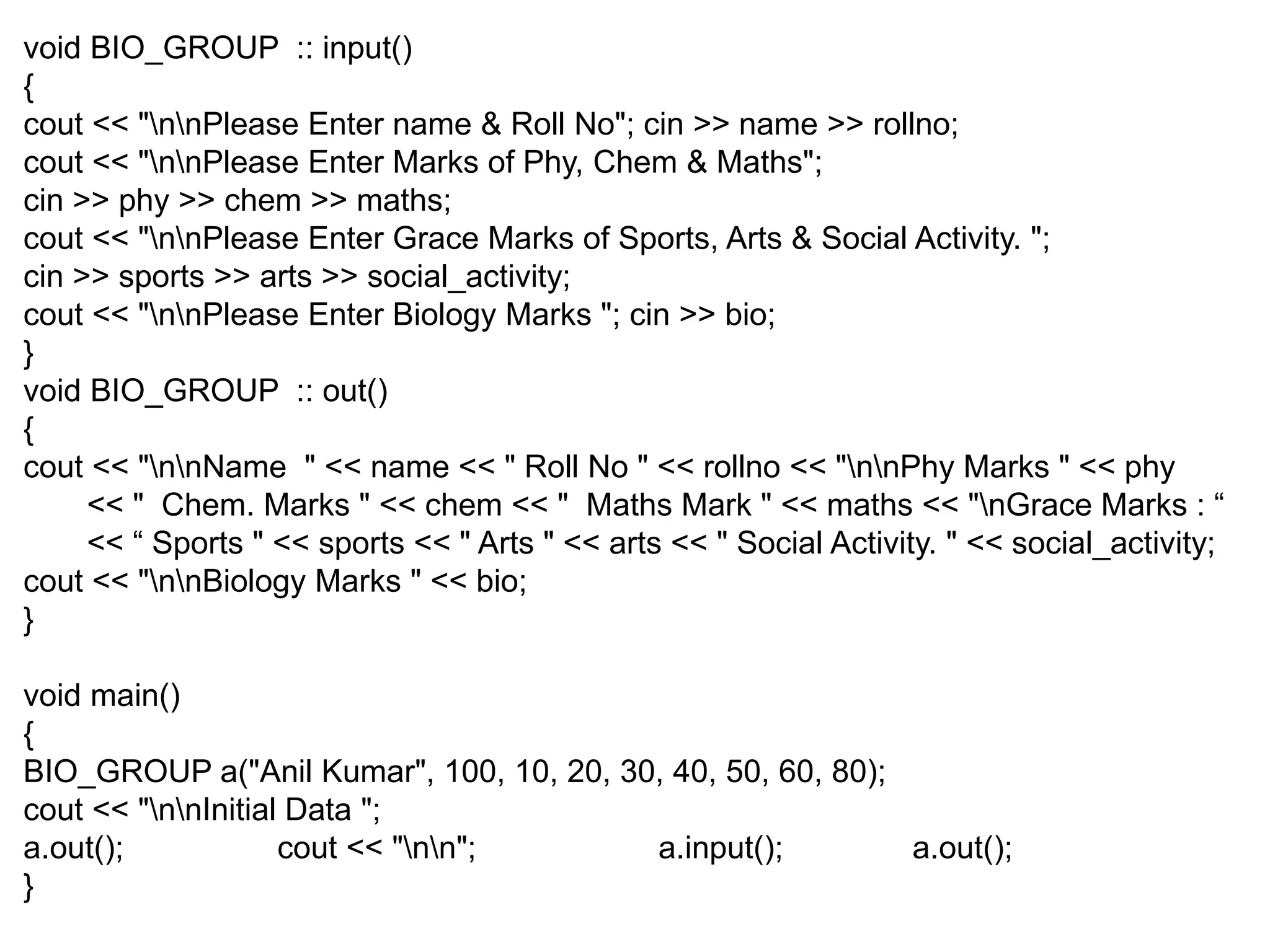 void BIO_GROUP :: input() { cout << "nnPlease Enter name & Roll No"; cin >> name >> rollno; cout << "nnPlease Enter Marks of Phy, Chem & Maths"; cin >> phy >> chem >> maths; cout << "nnPlease Enter Grace Marks of Sports, Arts & Social Activity. "; cin >> sports >> arts >> social_activity; cout << "nnPlease Enter Biology Marks "; cin >> bio; } void BIO_GROUP :: out() { cout << "nnName " << name << " Roll No " << rollno << "nnPhy Marks " << phy << " Chem. Marks " << chem << " Maths Mark " << maths << "nGrace Marks : “ << “ Sports " << sports << " Arts " << arts << " Social Activity. " << social_activity; cout << "nnBiology Marks " << bio; } void main() { BIO_GROUP a("Anil Kumar", 100, 10, 20, 30, 40, 50, 60, 80); cout << "nnInitial Data "; a.out(); cout << "nn"; a.input(); a.out(); } 