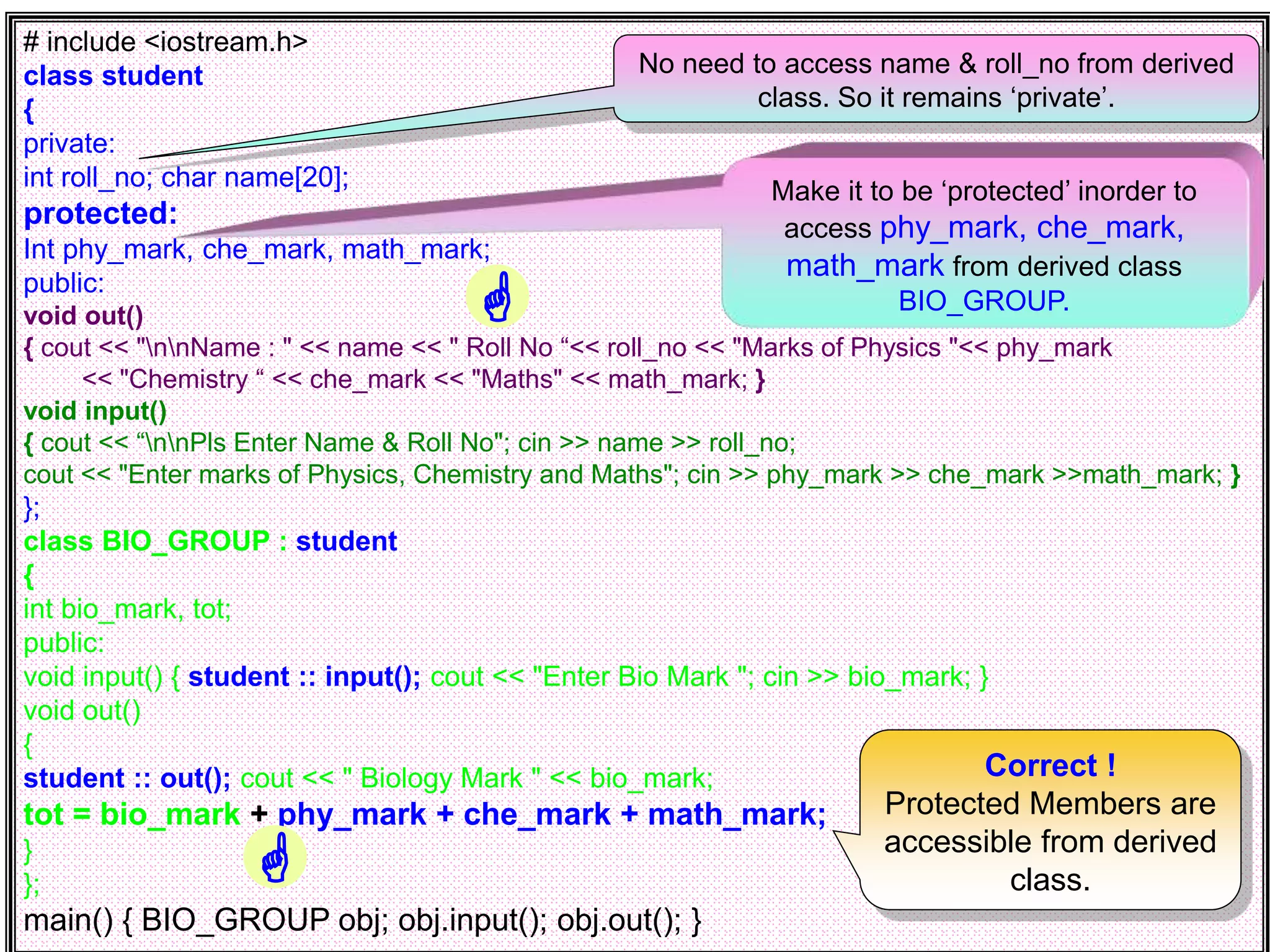 # include <iostream.h> class student { private: int roll_no; char name[20]; protected: Int phy_mark, che_mark, math_mark; public: void out() { cout << "nnName : " << name << " Roll No “<< roll_no << "Marks of Physics "<< phy_mark << "Chemistry “ << che_mark << "Maths" << math_mark; } void input() { cout << “nnPls Enter Name & Roll No"; cin >> name >> roll_no; cout << "Enter marks of Physics, Chemistry and Maths"; cin >> phy_mark >> che_mark >>math_mark; } }; class BIO_GROUP : student { int bio_mark, tot; public: void input() { student :: input(); cout << "Enter Bio Mark "; cin >> bio_mark; } void out() { student :: out(); cout << " Biology Mark " << bio_mark; tot = bio_mark + phy_mark + che_mark + math_mark; } }; main() { BIO_GROUP obj; obj.input(); obj.out(); } Make it to be ‘protected’ inorder to access phy_mark, che_mark, math_mark from derived class BIO_GROUP. Correct ! Protected Members are accessible from derived class. No need to access name & roll_no from derived class. So it remains ‘private’.   
