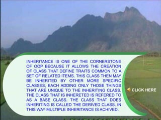 INHERITANCE IS ONE OF THE CORNERSTONE
OF OOP BECAUSE IT ALLOWS THE CREATION
OF CLASS THAT DEFINE TRAITS COMMON TO A
SET OF RELATED ITEMS. THIS CLASS THEN MAY
BE INHERITED BY OTHER MORE SPECIFIC
CLASSES, EACH ADDING ONLY THOSE THINGS
THAT ARE UNIQUE TO THE INHERITING CLASS.
THE CLASS THAT IS INHERETED IS REFERED TO
AS A BASE CLASS. THE CLASS THAT DOES
INHERITING IS CALLED THE DERIVED CLASS. IN
THIS WAY MULTIPLE INHERITANCE IS ACHIVED.
CLICK HERE
 