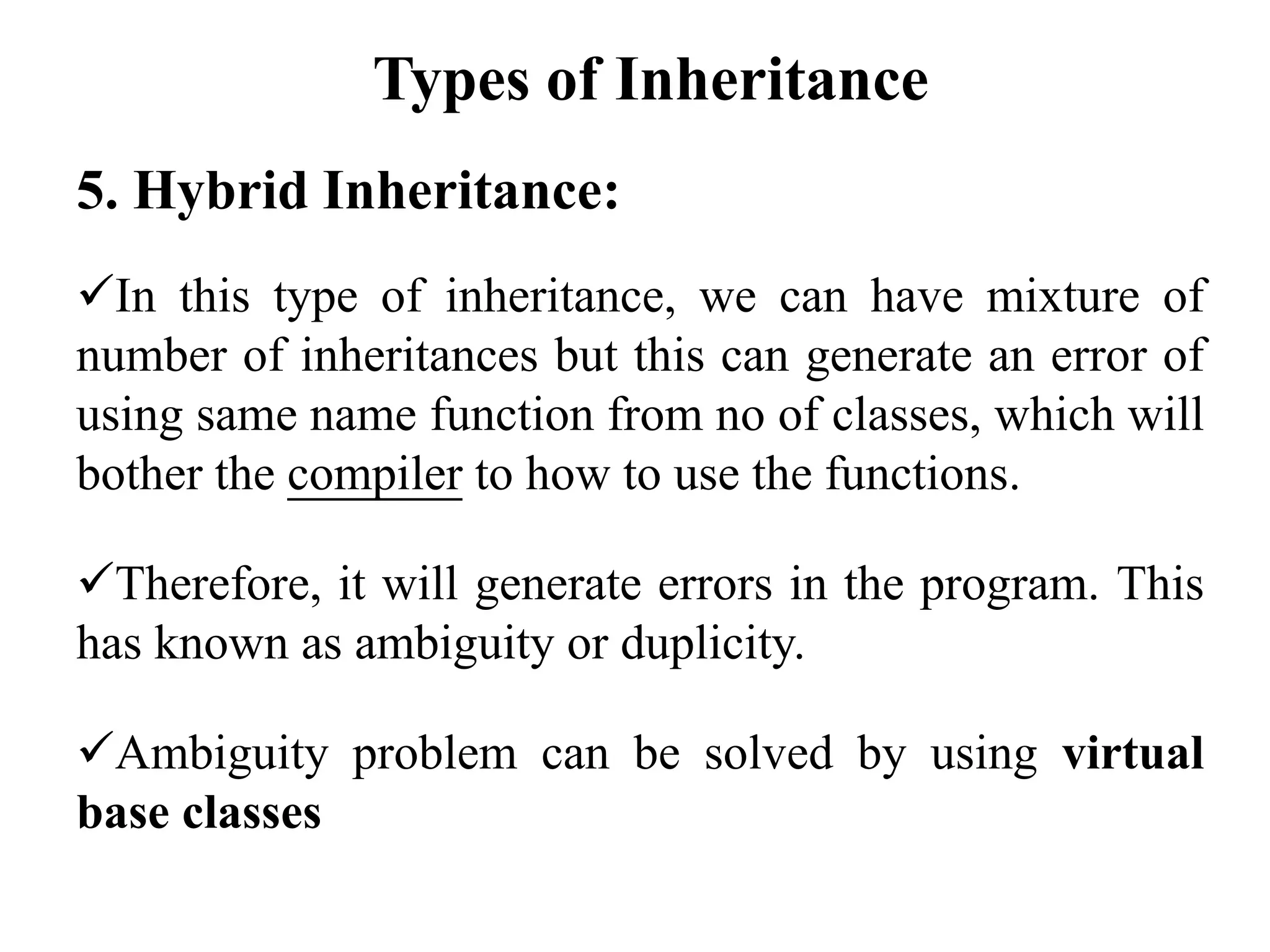 5. Hybrid Inheritance:
In this type of inheritance, we can have mixture of
number of inheritances but this can generate an error of
using same name function from no of classes, which will
bother the compiler to how to use the functions.
Therefore, it will generate errors in the program. This
has known as ambiguity or duplicity.
Ambiguity problem can be solved by using virtual
base classes
Types of Inheritance
 