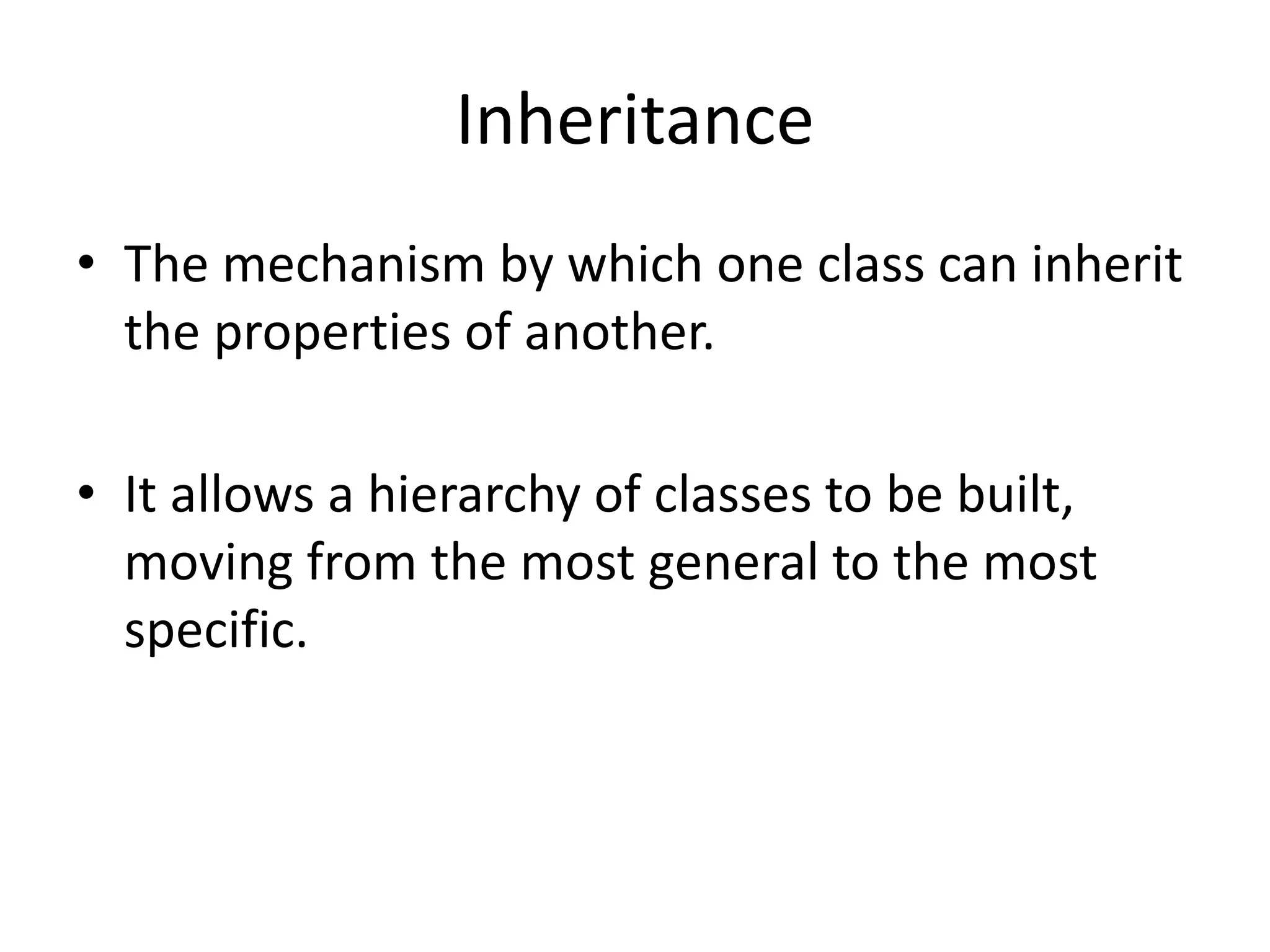 Inheritance
• The mechanism by which one class can inherit
the properties of another.
• It allows a hierarchy of classes to be built,
moving from the most general to the most
specific.
 