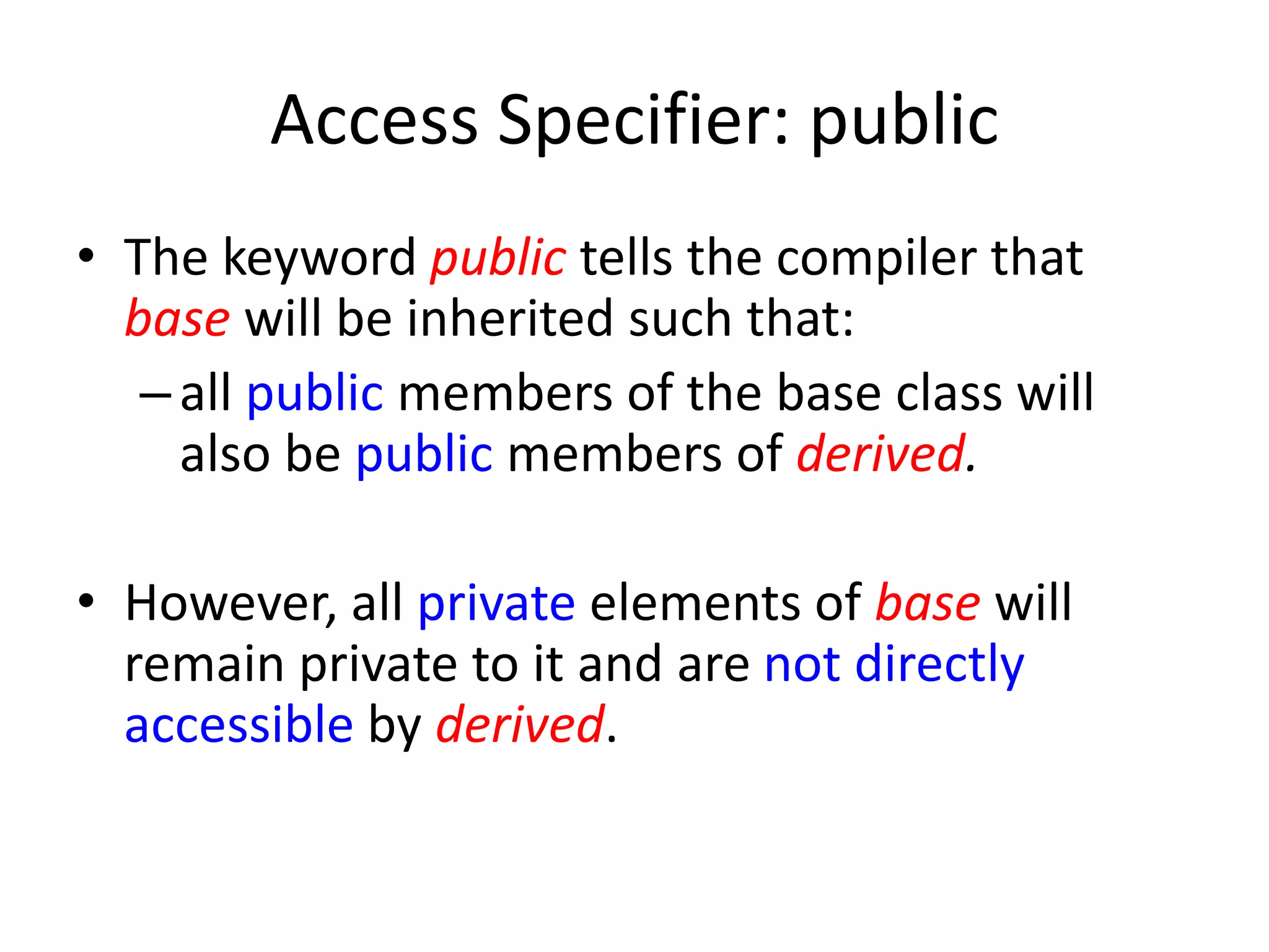 Access Specifier: public
• The keyword public tells the compiler that
base will be inherited such that:
–all public members of the base class will
also be public members of derived.
• However, all private elements of base will
remain private to it and are not directly
accessible by derived.
 