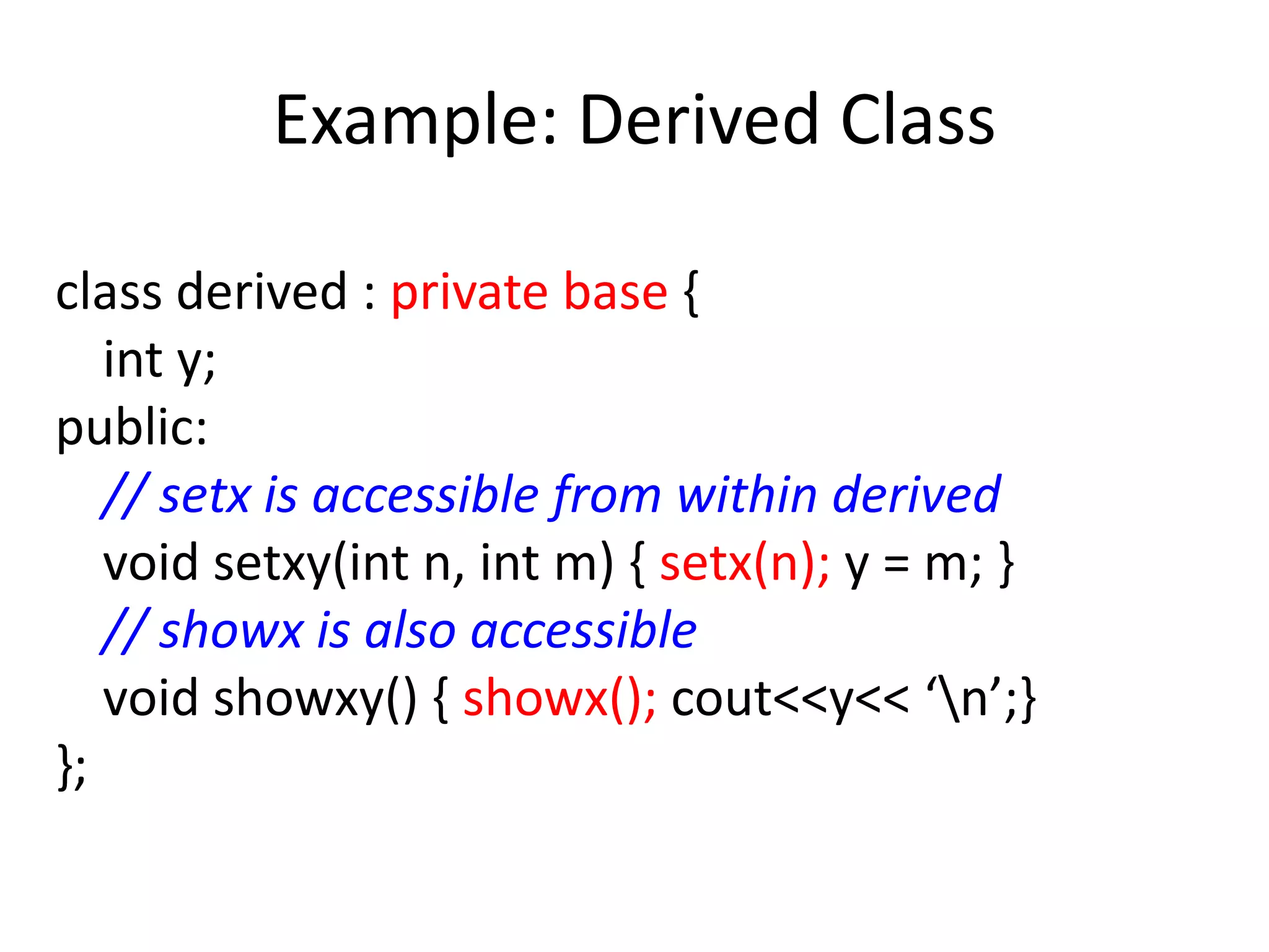 Example: Derived Class
class derived : private base {
int y;
public:
// setx is accessible from within derived
void setxy(int n, int m) { setx(n); y = m; }
// showx is also accessible
void showxy() { showx(); cout<<y<< ‘n’;}
};
 
