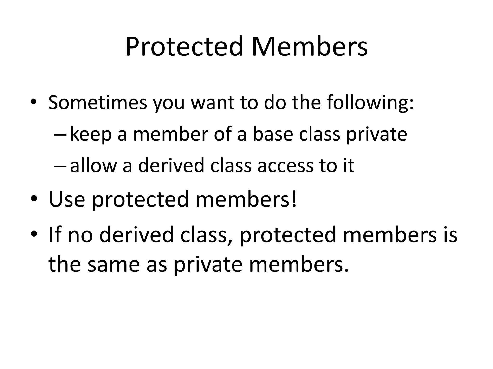 Protected Members
• Sometimes you want to do the following:
–keep a member of a base class private
–allow a derived class access to it
• Use protected members!
• If no derived class, protected members is
the same as private members.
 