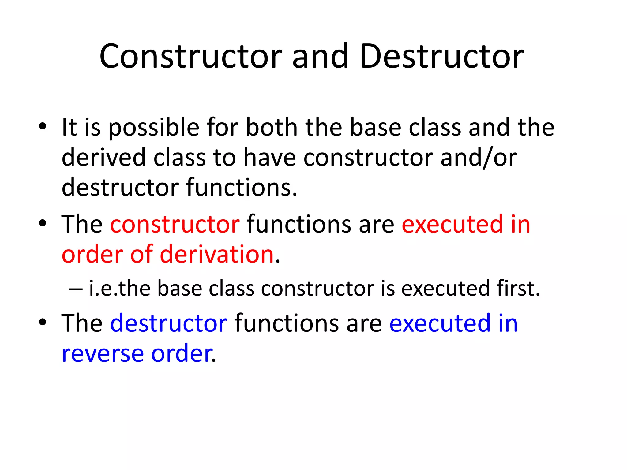 Constructor and Destructor
• It is possible for both the base class and the
derived class to have constructor and/or
destructor functions.
• The constructor functions are executed in
order of derivation.
– i.e.the base class constructor is executed first.
• The destructor functions are executed in
reverse order.
 