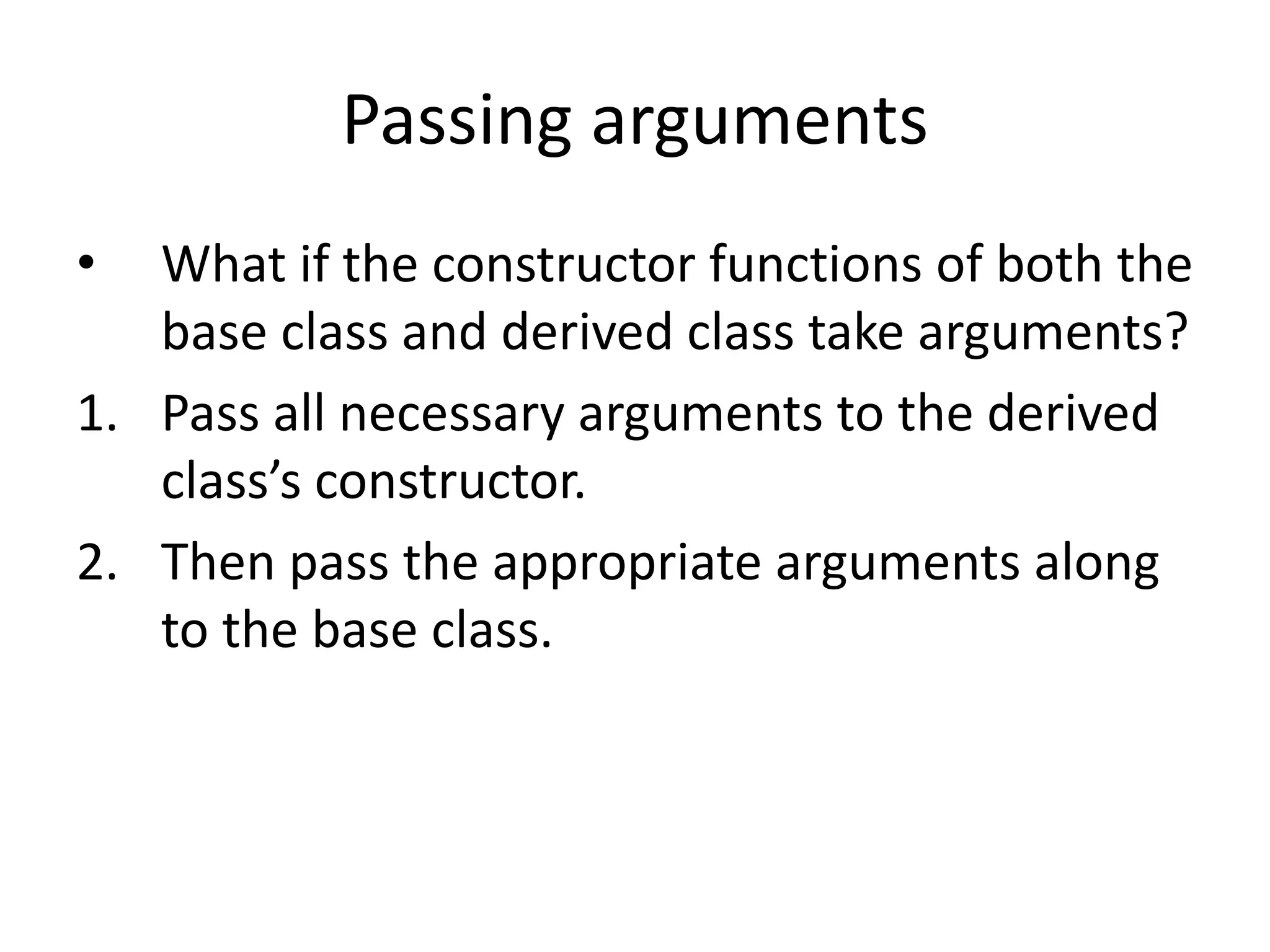 Passing arguments
• What if the constructor functions of both the
base class and derived class take arguments?
1. Pass all necessary arguments to the derived
class’s constructor.
2. Then pass the appropriate arguments along
to the base class.
 