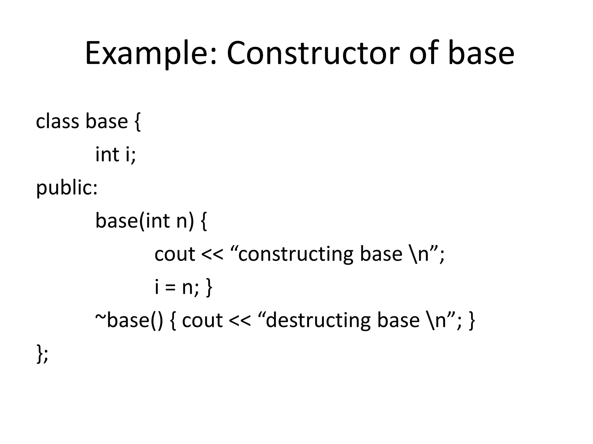 Example: Constructor of base
class base {
int i;
public:
base(int n) {
cout << “constructing base n”;
i = n; }
~base() { cout << “destructing base n”; }
};
 