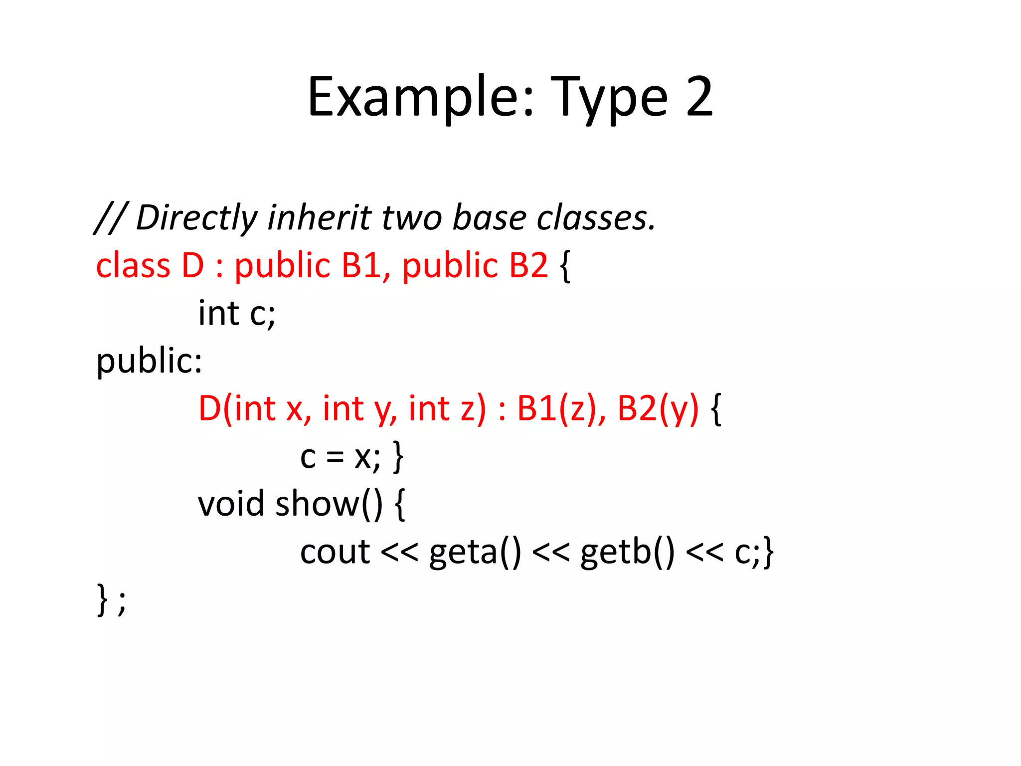 Example: Type 2
// Directly inherit two base classes.
class D : public B1, public B2 {
int c;
public:
D(int x, int y, int z) : B1(z), B2(y) {
c = x; }
void show() {
cout << geta() << getb() << c;}
} ;
 