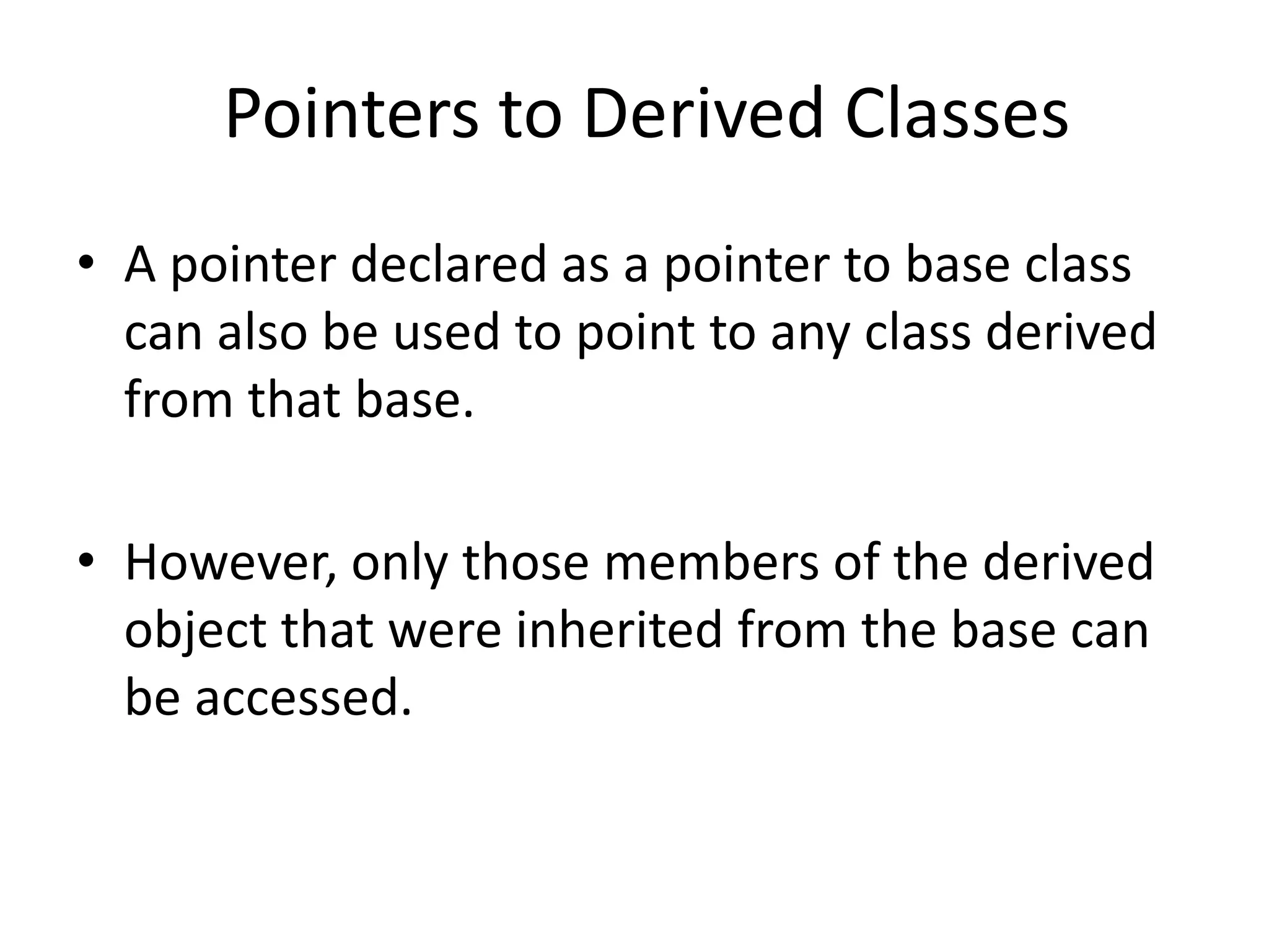 Pointers to Derived Classes
• A pointer declared as a pointer to base class
can also be used to point to any class derived
from that base.
• However, only those members of the derived
object that were inherited from the base can
be accessed.
 