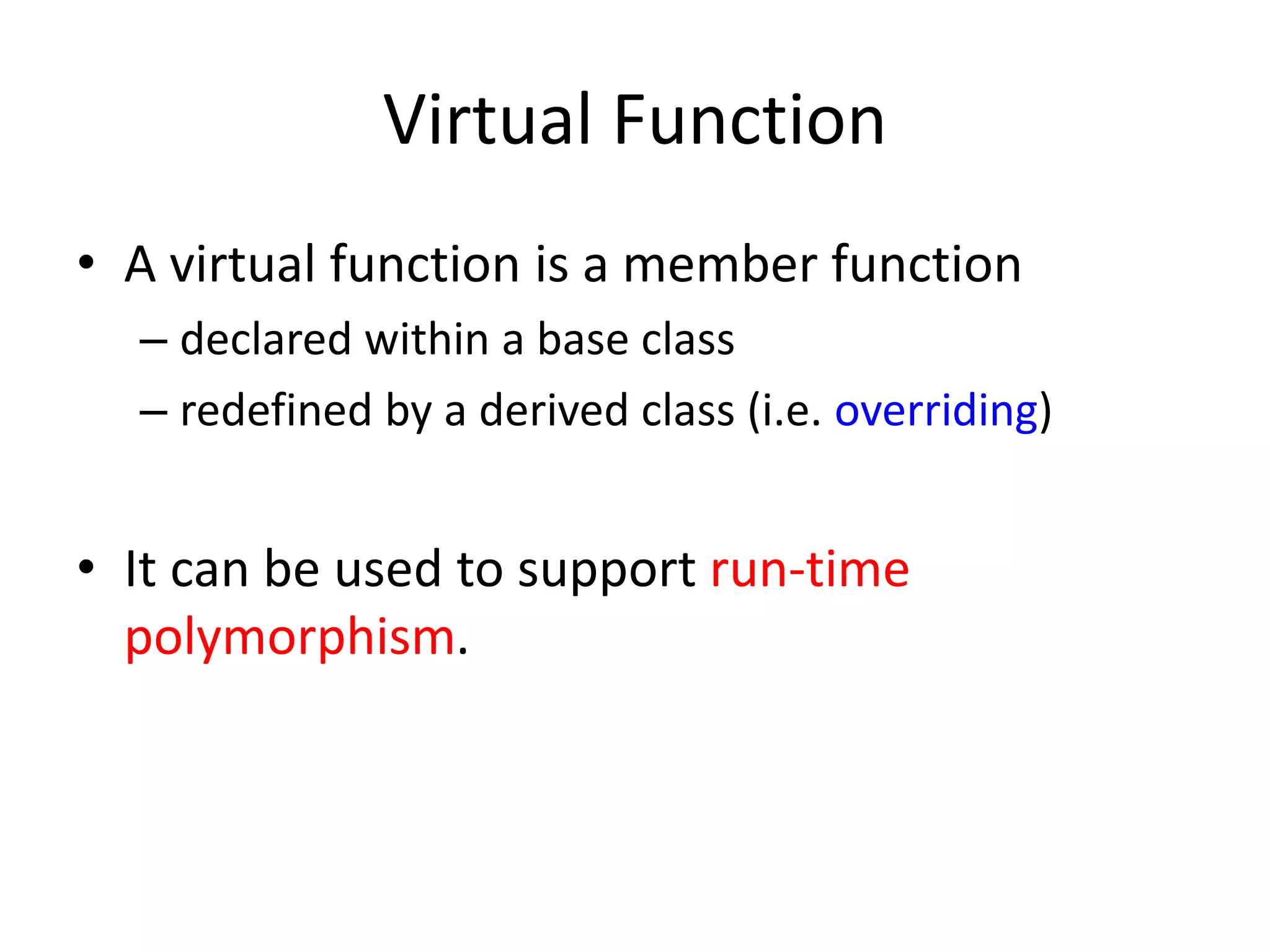 Virtual Function
• A virtual function is a member function
– declared within a base class
– redefined by a derived class (i.e. overriding)
• It can be used to support run-time
polymorphism.
 