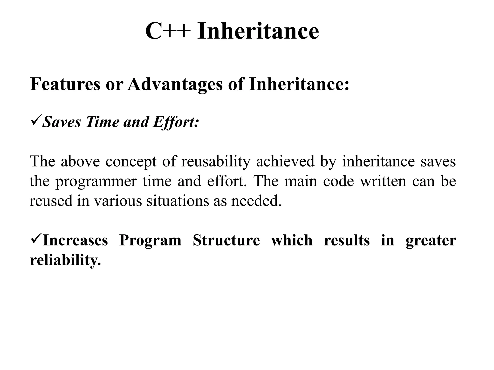 Features or Advantages of Inheritance:
Saves Time and Effort:
The above concept of reusability achieved by inheritance saves
the programmer time and effort. The main code written can be
reused in various situations as needed.
Increases Program Structure which results in greater
reliability.
C++ Inheritance
 