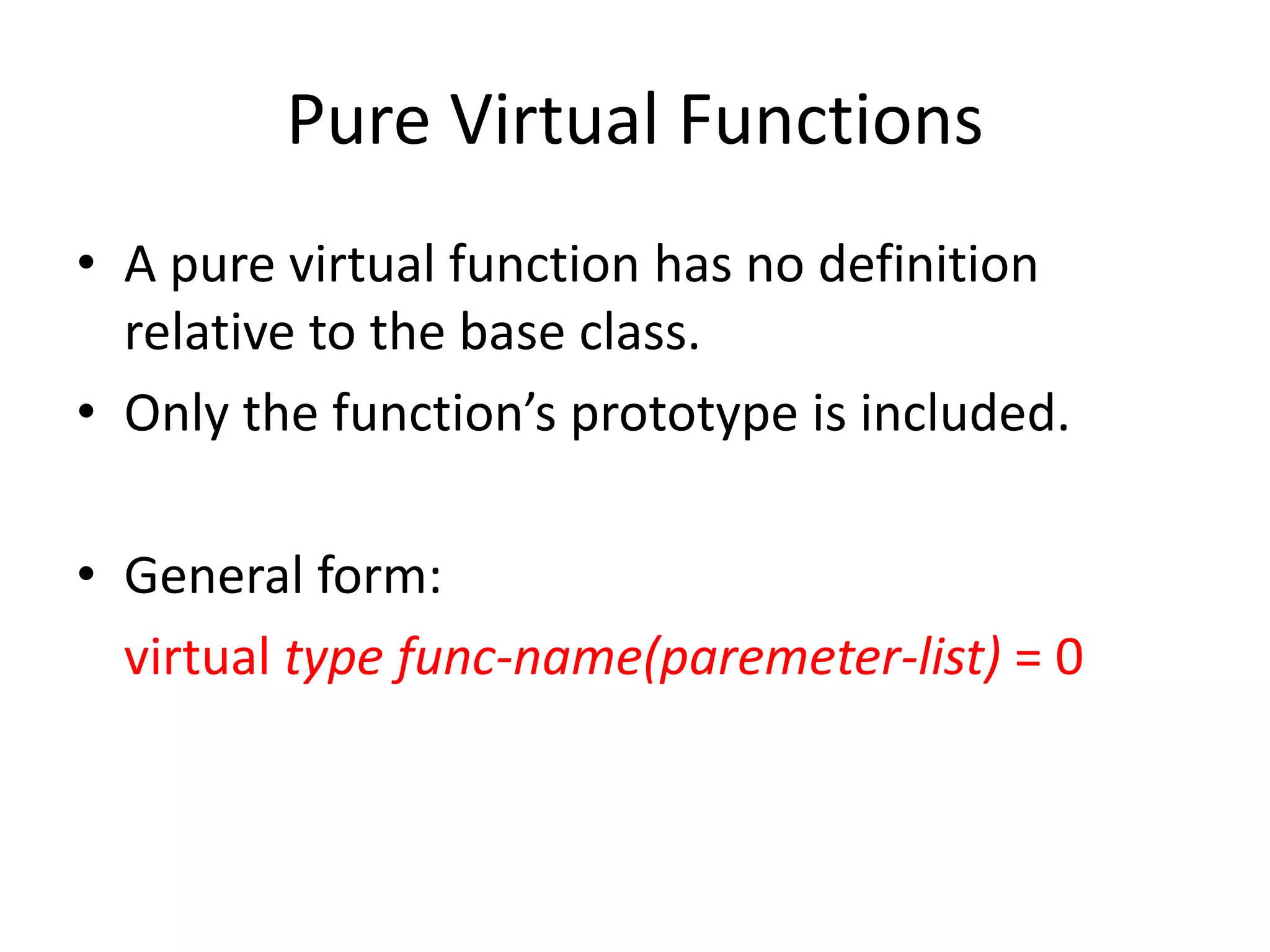 Pure Virtual Functions
• A pure virtual function has no definition
relative to the base class.
• Only the function’s prototype is included.
• General form:
virtual type func-name(paremeter-list) = 0
 