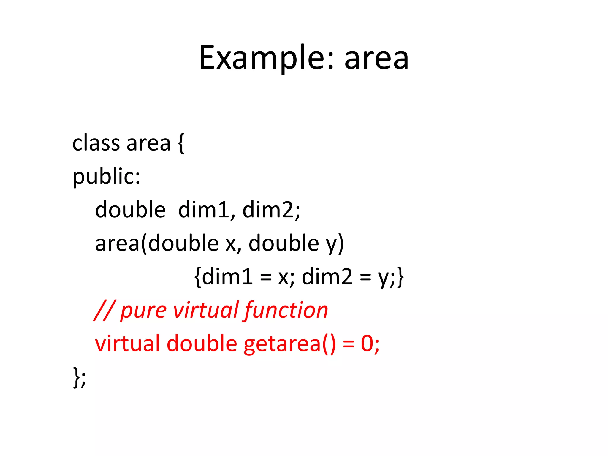 Example: area
class area {
public:
double dim1, dim2;
area(double x, double y)
{dim1 = x; dim2 = y;}
// pure virtual function
virtual double getarea() = 0;
};
 