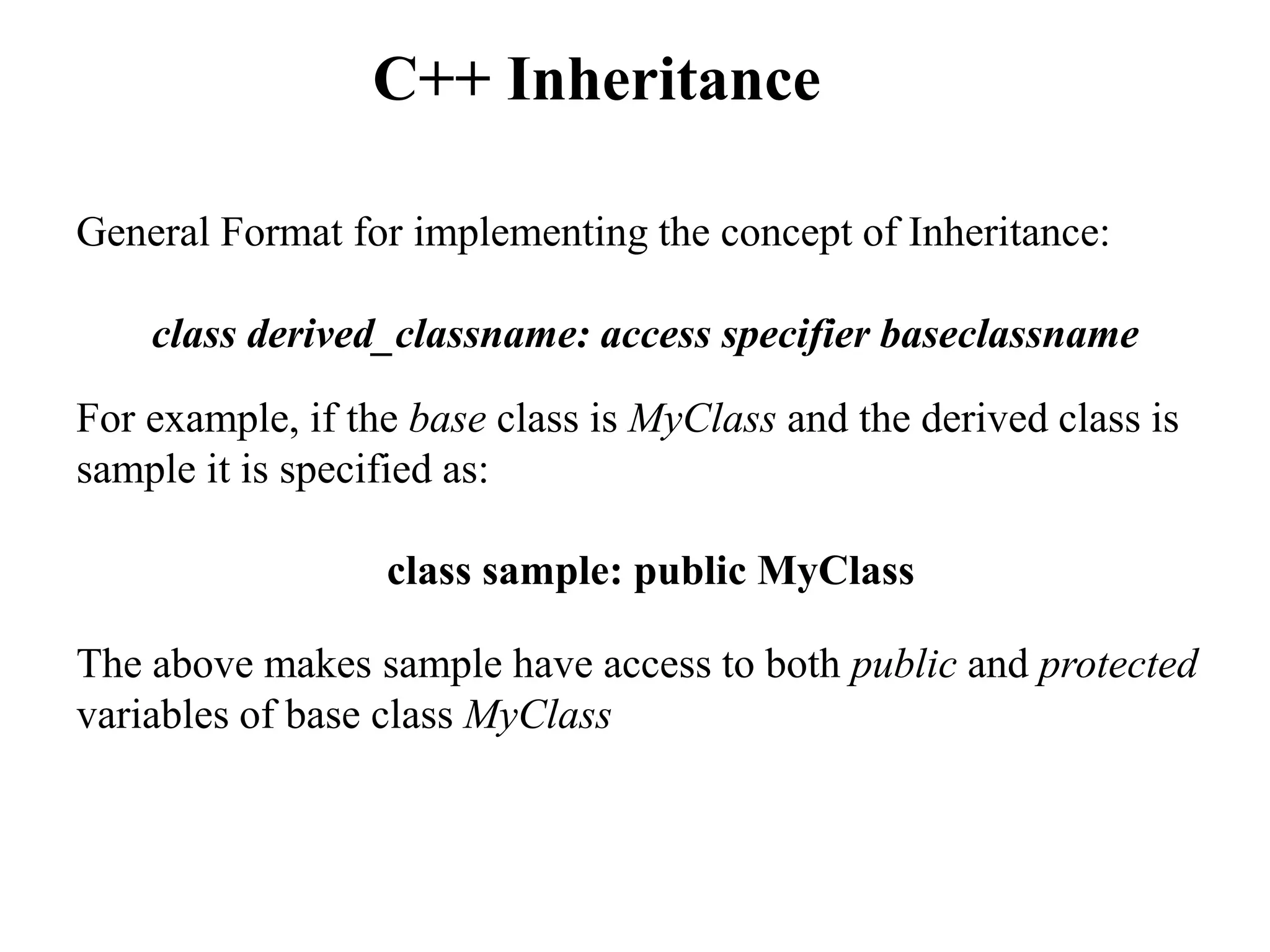 General Format for implementing the concept of Inheritance:
class derived_classname: access specifier baseclassname
For example, if the base class is MyClass and the derived class is
sample it is specified as:
class sample: public MyClass
The above makes sample have access to both public and protected
variables of base class MyClass
C++ Inheritance
 