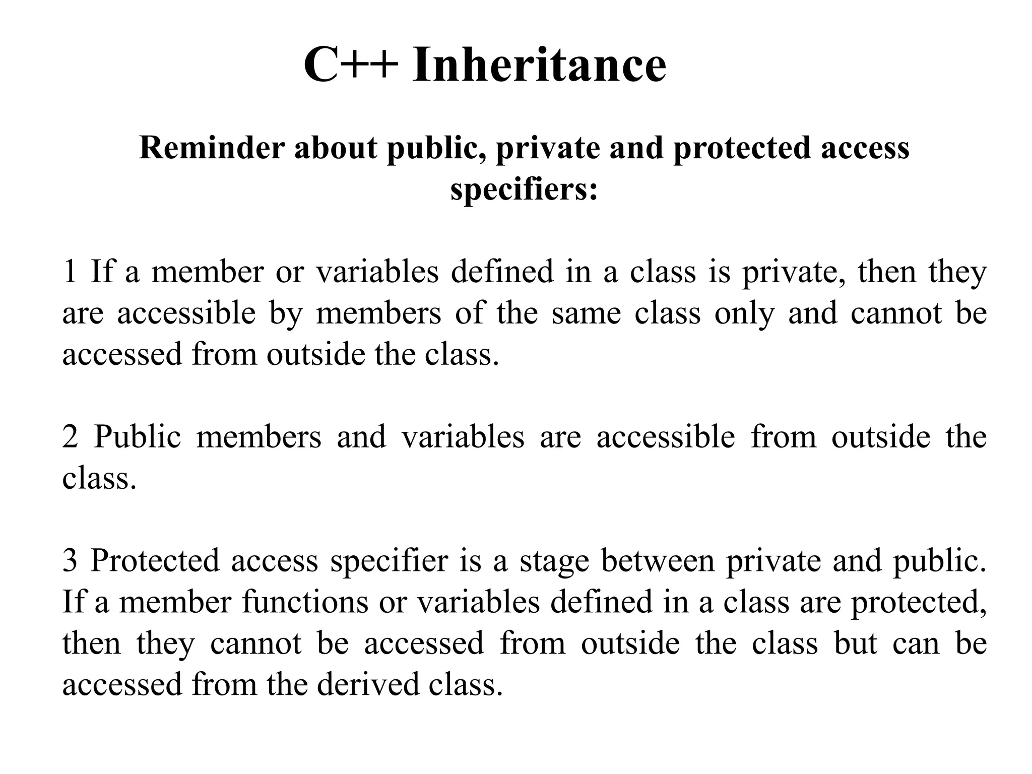Reminder about public, private and protected access
specifiers:
1 If a member or variables defined in a class is private, then they
are accessible by members of the same class only and cannot be
accessed from outside the class.
2 Public members and variables are accessible from outside the
class.
3 Protected access specifier is a stage between private and public.
If a member functions or variables defined in a class are protected,
then they cannot be accessed from outside the class but can be
accessed from the derived class.
C++ Inheritance
 