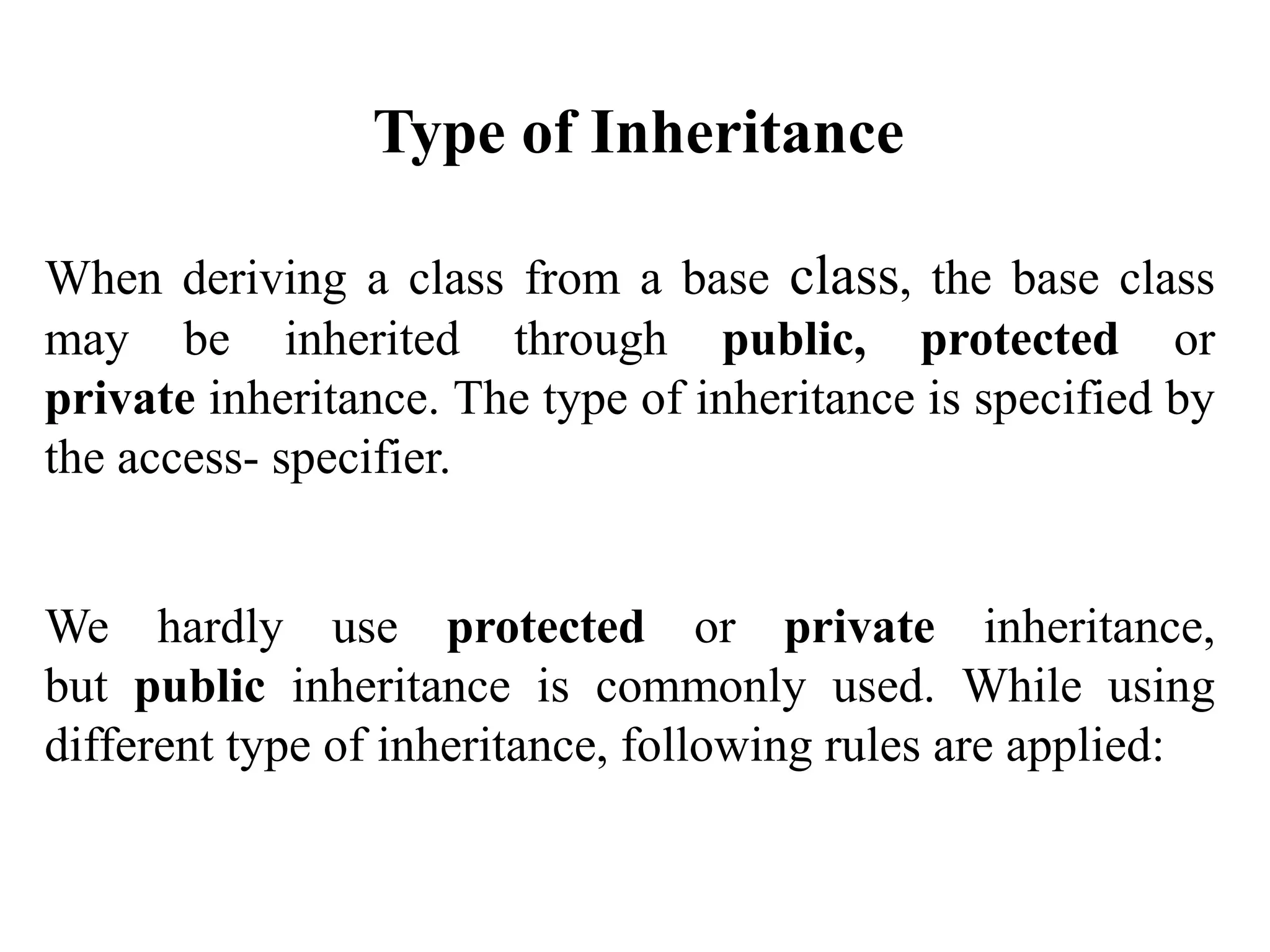 When deriving a class from a base class, the base class
may be inherited through public, protected or
private inheritance. The type of inheritance is specified by
the access- specifier.
We hardly use protected or private inheritance,
but public inheritance is commonly used. While using
different type of inheritance, following rules are applied:
Type of Inheritance
 