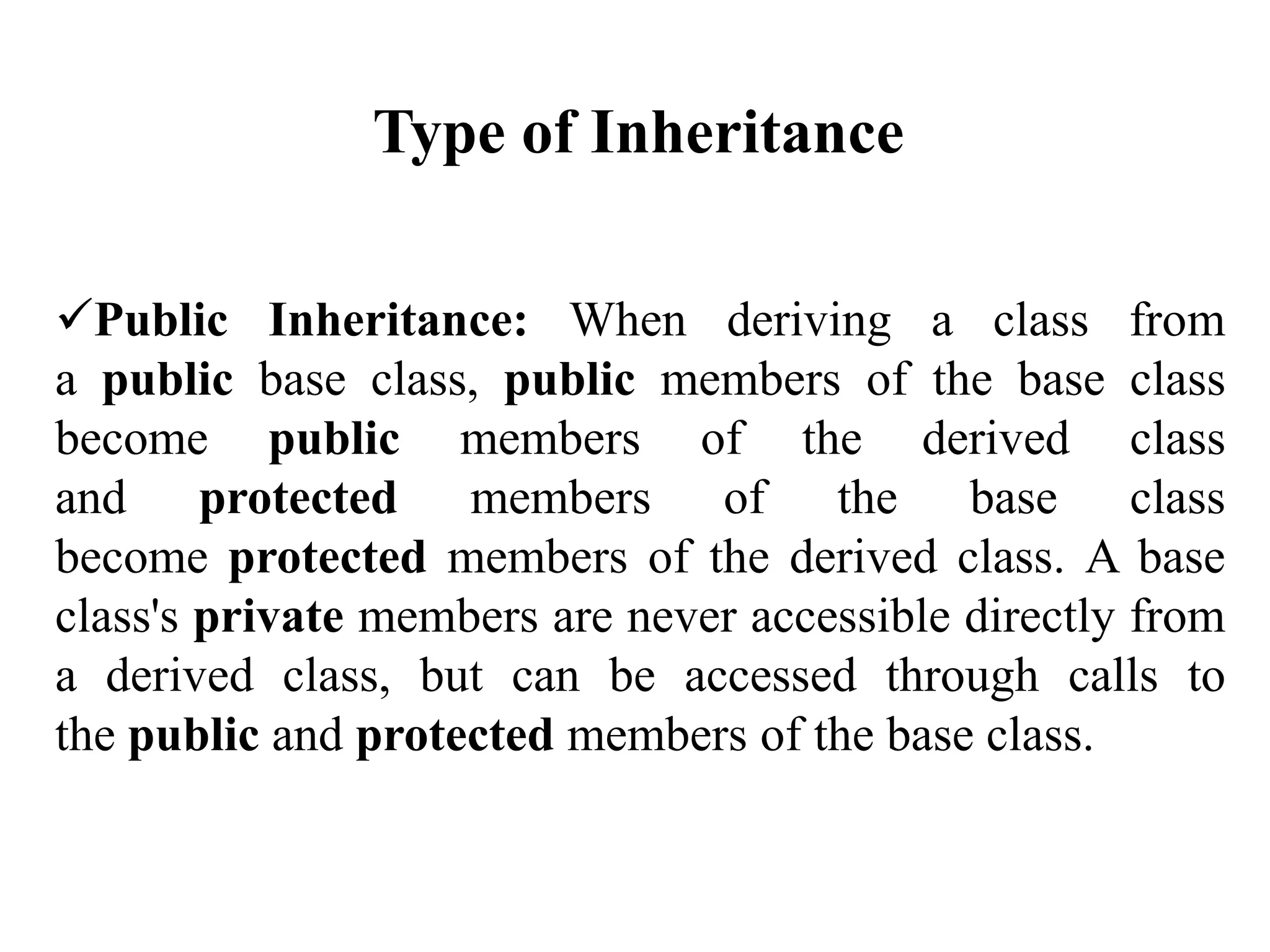 Public Inheritance: When deriving a class from
a public base class, public members of the base class
become public members of the derived class
and protected members of the base class
become protected members of the derived class. A base
class's private members are never accessible directly from
a derived class, but can be accessed through calls to
the public and protected members of the base class.
Type of Inheritance
 