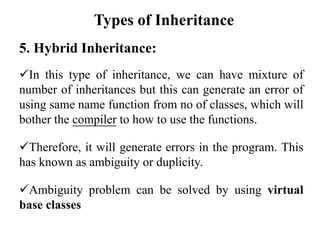 5. Hybrid Inheritance:
In this type of inheritance, we can have mixture of
number of inheritances but this can generate an error of
using same name function from no of classes, which will
bother the compiler to how to use the functions.
Therefore, it will generate errors in the program. This
has known as ambiguity or duplicity.
Ambiguity problem can be solved by using virtual
base classes
Types of Inheritance
 