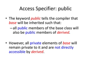 Access Specifier: public
• The keyword public tells the compiler that
base will be inherited such that:
–all public members of the base class will
also be public members of derived.
• However, all private elements of base will
remain private to it and are not directly
accessible by derived.
 