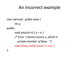 An incorrect example
class derived : public base {
int y;
public:
void sety(int n) { y = n; }
/* Error ! Cannot access x, which is
private member of base. */
void show_sum() {cout << x+y; }
};
 