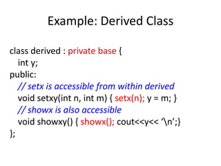 Example: Derived Class
class derived : private base {
int y;
public:
// setx is accessible from within derived
void setxy(int n, int m) { setx(n); y = m; }
// showx is also accessible
void showxy() { showx(); cout<<y<< ‘n’;}
};
 