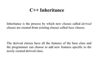 Inheritance is the process by which new classes called derived
classes are created from existing classes called base classes.
The derived classes have all the features of the base class and
the programmer can choose to add new features specific to the
newly created derived class.
C++ Inheritance
 