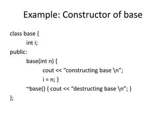 Example: Constructor of base
class base {
int i;
public:
base(int n) {
cout << “constructing base n”;
i = n; }
~base() { cout << “destructing base n”; }
};
 