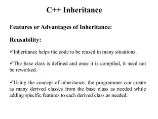 Features or Advantages of Inheritance:
Reusability:
Inheritance helps the code to be reused in many situations.
The base class is defined and once it is compiled, it need not
be reworked.
Using the concept of inheritance, the programmer can create
as many derived classes from the base class as needed while
adding specific features to each derived class as needed.
C++ Inheritance
 