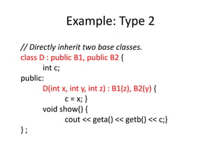 Example: Type 2
// Directly inherit two base classes.
class D : public B1, public B2 {
int c;
public:
D(int x, int y, int z) : B1(z), B2(y) {
c = x; }
void show() {
cout << geta() << getb() << c;}
} ;
 