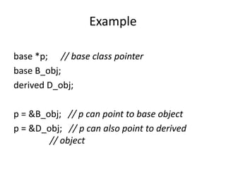 Example
base *p; // base class pointer
base B_obj;
derived D_obj;
p = &B_obj; // p can point to base object
p = &D_obj; // p can also point to derived
// object
 