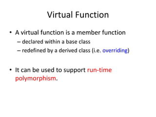 Virtual Function
• A virtual function is a member function
– declared within a base class
– redefined by a derived class (i.e. overriding)
• It can be used to support run-time
polymorphism.
 