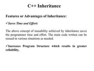 Features or Advantages of Inheritance:
Saves Time and Effort:
The above concept of reusability achieved by inheritance saves
the programmer time and effort. The main code written can be
reused in various situations as needed.
Increases Program Structure which results in greater
reliability.
C++ Inheritance
 